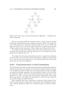 10.2. CLUSTERING OF SOCIAL-NETWORK GRAPHS                                        331


                                                   E

                                         4.5               1.5

                                   4.5    D                F      1.5

                                   3           0.5          0.5

                                 3 B               G   1
                             1           1

                          1 A             C    1


Figure 10.6: Final step of the Girvan-Newman Algorithm – completing the
credit calculation


    Now, we can assign credits to the nodes at level 1. D gets 1 plus the credits
of the edges entering it from below, which are 3 and 0.5. That is, the credit of D
is 4.5. The credit of F is 1 plus the credit of the edge (F, G), or 1.5. Finally, the
edges (E, D) and (E, F ) receive the credit of D and F , respectively, since each
of these nodes has only one parent. These credits are all shown in Fig. 10.6.
    The credit on each of the edges in Fig. 10.6 is the contribution to the be-
tweenness of that edge due to shortest paths from E. For example, this contri-
bution for the edge (E, D) is 4.5. 2

    To complete the betweenness calculation, we have to repeat this calculation
for every node as the root and sum the contributions. Finally, we must divide
by 2 to get the true betweenness, since every shortest path will be discovered
twice, once for each of its endpoints.

10.2.5     Using Betweenness to Find Communities
The betweenness scores for the edges of a graph behave something like a distance
measure on the nodes of the graph. It is not exactly a distance measure, because
it is not deﬁned for pairs of nodes that are unconnected by an edge, and might
not satisfy the triangle inequality even when deﬁned. However, we can cluster
by taking the edges in order of increasing betweenness and add them to the
graph one at a time. At each step, the connected components of the graph
form some clusters. The higher the betweenness we allow, the more edges we
get, and the larger the clusters become.
     More commonly, this idea is expressed as a process of edge removal. Start
with the graph and all its edges; then remove edges with the highest between-
ness, until the graph has broken into a suitable number of connected compo-
nents.
 