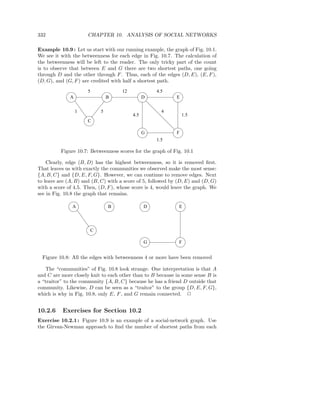 332                   CHAPTER 10. ANALYSIS OF SOCIAL NETWORKS

Example 10.9 : Let us start with our running example, the graph of Fig. 10.1.
We see it with the betweenness for each edge in Fig. 10.7. The calculation of
the betweenness will be left to the reader. The only tricky part of the count
is to observe that between E and G there are two shortest paths, one going
through D and the other through F . Thus, each of the edges (D, E), (E, F ),
(D, G), and (G, F ) are credited with half a shortest path.
                      5               12             4.5
              A                   B              D           E


                  1           5                        4
                                           4.5                   1.5
                      C

                                                 G           F
                                                     1.5

          Figure 10.7: Betweenness scores for the graph of Fig. 10.1

    Clearly, edge (B, D) has the highest betweenness, so it is removed ﬁrst.
That leaves us with exactly the communities we observed make the most sense:
{A, B, C} and {D, E, F, G}. However, we can continue to remove edges. Next
to leave are (A, B) and (B, C) with a score of 5, followed by (D, E) and (D, G)
with a score of 4.5. Then, (D, F ), whose score is 4, would leave the graph. We
see in Fig. 10.8 the graph that remains.

               A                  B              D            E




                          C

                                                 G            F


  Figure 10.8: All the edges with betweenness 4 or more have been removed

   The “communities” of Fig. 10.8 look strange. One interpretation is that A
and C are more closely knit to each other than to B because in some sense B is
a “traitor” to the community {A, B, C} because he has a friend D outside that
community. Likewise, D can be seen as a “traitor” to the group {D, E, F, G},
which is why in Fig. 10.8, only E, F , and G remain connected. 2


10.2.6     Exercises for Section 10.2
Exercise 10.2.1 : Figure 10.9 is an example of a social-network graph. Use
the Girvan-Newman approach to ﬁnd the number of shortest paths from each
 