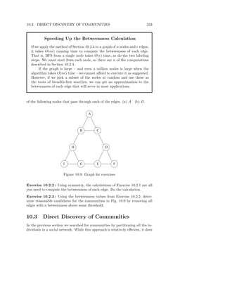 10.3. DIRECT DISCOVERY OF COMMUNITIES                                         333


           Speeding Up the Betweenness Calculation
   If we apply the method of Section 10.2.4 to a graph of n nodes and e edges,
   it takes O(ne) running time to compute the betweenness of each edge.
   That is, BFS from a single node takes O(e) time, as do the two labeling
   steps. We must start from each node, so there are n of the computations
   described in Section 10.2.4.
        If the graph is large – and even a million nodes is large when the
   algorithm takes O(ne) time – we cannot aﬀord to execute it as suggested.
   However, if we pick a subset of the nodes at random and use these as
   the roots of breadth-ﬁrst searches, we can get an approximation to the
   betweenness of each edge that will serve in most applications.



of the following nodes that pass through each of the edges. (a) A    (b) B.


                                       A



                                  B          C




                             H                    D




                       I          G          E          F


                       Figure 10.9: Graph for exercises

Exercise 10.2.2 : Using symmetry, the calculations of Exercise 10.2.1 are all
you need to compute the betweenness of each edge. Do the calculation.
Exercise 10.2.3 : Using the betweenness values from Exercise 10.2.2, deter-
mine reasonable candidates for the communities in Fig. 10.9 by removing all
edges with a betweenness above some threshold.


10.3      Direct Discovery of Communities
In the previous section we searched for communities by partitioning all the in-
dividuals in a social network. While this approach is relatively eﬃcient, it does
 