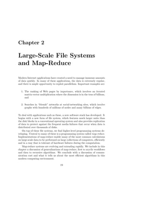 Chapter 2

Large-Scale File Systems
and Map-Reduce

Modern Internet applications have created a need to manage immense amounts
of data quickly. In many of these applications, the data is extremely regular,
and there is ample opportunity to exploit parallelism. Important examples are:

  1. The ranking of Web pages by importance, which involves an iterated
     matrix-vector multiplication where the dimension is in the tens of billions,
     and

  2. Searches in “friends” networks at social-networking sites, which involve
     graphs with hundreds of millions of nodes and many billions of edges.

To deal with applications such as these, a new software stack has developed. It
begins with a new form of ﬁle system, which features much larger units than
the disk blocks in a conventional operating system and also provides replication
of data to protect against the frequent media failures that occur when data is
distributed over thousands of disks.
    On top of these ﬁle systems, we ﬁnd higher-level programming systems de-
veloping. Central to many of these is a programming system called map-reduce.
Implementations of map-reduce enable many of the most common calculations
on large-scale data to be performed on large collections of computers, eﬃciently
and in a way that is tolerant of hardware failures during the computation.
    Map-reduce systems are evolving and extending rapidly. We include in this
chapter a discussion of generalizations of map-reduce, ﬁrst to acyclic workﬂows
and then to recursive algorithms. We conclude with a discussion of commu-
nication cost and what it tells us about the most eﬃcient algorithms in this
modern computing environment.

                                      19
 