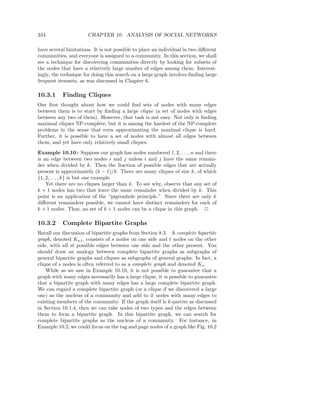 334                    CHAPTER 10. ANALYSIS OF SOCIAL NETWORKS

have several limitations. It is not possible to place an individual in two diﬀerent
communities, and everyone is assigned to a community. In this section, we shall
see a technique for discovering communities directly by looking for subsets of
the nodes that have a relatively large number of edges among them. Interest-
ingly, the technique for doing this search on a large graph involves ﬁnding large
frequent itemsets, as was discussed in Chapter 6.

10.3.1     Finding Cliques
Our ﬁrst thought about how we could ﬁnd sets of nodes with many edges
between them is to start by ﬁnding a large clique (a set of nodes with edges
between any two of them). However, that task is not easy. Not only is ﬁnding
maximal cliques NP-complete, but it is among the hardest of the NP-complete
problems in the sense that even approximating the maximal clique is hard.
Further, it is possible to have a set of nodes with almost all edges between
them, and yet have only relatively small cliques.
Example 10.10 : Suppose our graph has nodes numbered 1, 2, . . . , n and there
is an edge between two nodes i and j unless i and j have the same remain-
der when divided by k. Then the fraction of possible edges that are actually
present is approximately (k − 1)/k. There are many cliques of size k, of which
{1, 2, . . . , k} is but one example.
    Yet there are no cliques larger than k. To see why, observe that any set of
k + 1 nodes has two that leave the same remainder when divided by k. This
point is an application of the “pigeonhole principle.” Since there are only k
diﬀerent remainders possible, we cannot have distinct remainders for each of
k + 1 nodes. Thus, no set of k + 1 nodes can be a clique in this graph. 2

10.3.2     Complete Bipartite Graphs
Recall our discussion of bipartite graphs from Section 8.3. A complete bipartite
graph, denoted Ks,t , consists of s nodes on one side and t nodes on the other
side, with all st possible edges between one side and the other present. You
should draw an analogy between complete bipartite graphs as subgraphs of
general bipartite graphs and cliques as subgraphs of general graphs. In fact, a
clique of s nodes is often referred to as a complete graph and denoted Ks .
    While as we saw in Example 10.10, it is not possible to guarantee that a
graph with many edges necessarily has a large clique, it is possible to guarantee
that a bipartite graph with many edges has a large complete bipartite graph.
We can regard a complete bipartite graph (or a clique if we discovered a large
one) as the nucleus of a community and add to it nodes with many edges to
existing members of the community. If the graph itself is k-partite as discussed
in Section 10.1.4, then we can take nodes of two types and the edges between
them to form a bipartite graph. In this bipartite graph, we can search for
complete bipartite graphs as the nucleus of a community. For instance, in
Example 10.2, we could focus on the tag and page nodes of a graph like Fig. 10.2
 
