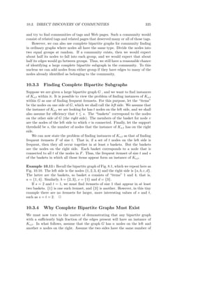 10.3. DIRECT DISCOVERY OF COMMUNITIES                                              335

and try to ﬁnd communities of tags and Web pages. Such a community would
consist of related tags and related pages that deserved many or all of those tags.
    However, we can also use complete bipartite graphs for community ﬁnding
in ordinary graphs where nodes all have the same type. Divide the nodes into
two equal groups at random. If a community exists, then we would expect
about half its nodes to fall into each group, and we would expect that about
half its edges would go between groups. Thus, we still have a reasonable chance
of identifying a large complete bipartite subgraph in the community. To this
nucleus we can add nodes from either group if they have edges to many of the
nodes already identiﬁed as belonging to the community.


10.3.3      Finding Complete Bipartite Subgraphs
Suppose we are given a large bipartite graph G , and we want to ﬁnd instances
of Ks,t within it. It is possible to view the problem of ﬁnding instances of Ks,t
within G as one of ﬁnding frequent itemsets. For this purpose, let the “items”
be the nodes on one side of G, which we shall call the left side. We assume that
the instance of Ks,t we are looking for has t nodes on the left side, and we shall
also assume for eﬃciency that t ≤ s. The “baskets” correspond to the nodes
on the other side of G (the right side). The members of the basket for node v
are the nodes of the left side to which v is connected. Finally, let the support
threshold be s, the number of nodes that the instance of Ks,t has on the right
side.
    We can now state the problem of ﬁnding instances of Ks,t as that of ﬁnding
frequent itemsets F of size t. That is, if a set of t nodes on the left side is
frequent, then they all occur together in at least s baskets. But the baskets
are the nodes on the right side. Each basket corresponds to a node that is
connected to all t of the nodes in F . Thus, the frequent itemset of size t and s
of the baskets in which all those items appear form an instance of Ks,t .

Example 10.11 : Recall the bipartite graph of Fig. 8.1, which we repeat here as
Fig. 10.10. The left side is the nodes {1, 2, 3, 4} and the right side is {a, b, c, d}.
The latter are the baskets, so basket a consists of “items” 1 and 4; that is,
a = {1, 4}. Similarly, b = {2, 3}, c = {1} and d = {3}.
   If s = 2 and t = 1, we must ﬁnd itemsets of size 1 that appear in at least
two baskets. {1} is one such itemset, and {3} is another. However, in this tiny
example there are no itemsets for larger, more interesting values of s and t,
such as s = t = 2. 2


10.3.4      Why Complete Bipartite Graphs Must Exist
We must now turn to the matter of demonstrating that any bipartite graph
with a suﬃciently high fraction of the edges present will have an instance of
Ks,t . In what follows, assume that the graph G has n nodes on the left and
another n nodes on the right. Assume the two sides have the same number of
 