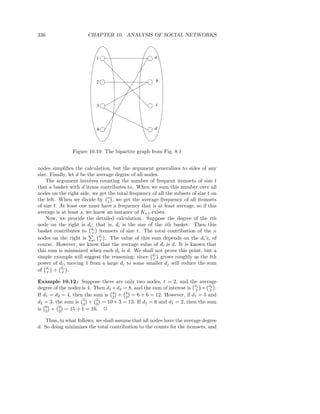 336                    CHAPTER 10. ANALYSIS OF SOCIAL NETWORKS



                           1                          a




                           2                          b




                           3                          c




                           4                          d



                Figure 10.10: The bipartite graph from Fig. 8.1


nodes simpliﬁes the calculation, but the argument generalizes to sides of any
size. Finally, let d be the average degree of all nodes.
    The argument involves counting the number of frequent itemsets of size t
that a basket with d items contributes to. When we sum this number over all
nodes on the right side, we get the total frequency of all the subsets of size t on
the left. When we divide by n , we get the average frequency of all itemsets
                                 t
of size t. At least one must have a frequency that is at least average, so if this
average is at least s, we know an instance of Ks,t exists.
    Now, we provide the detailed calculation. Suppose the degree of the ith
node on the right is di ; that is, di is the size of the ith basket. Then this
basket contributes to dti itemsets of size t. The total contribution of the n
nodes on the right is i dti . The value of this sum depends on the di ’s, of
course. However, we know that the average value of di is d. It is known that
this sum is minimized when each di is d. We shall not prove this point, but a
simple example will suggest the reasoning: since dti grows roughly as the tth
power of di , moving 1 from a large di to some smaller dj will reduce the sum
of di + dtj .
     t

Example 10.12 : Suppose there are only two nodes, t = 2, and the average
degree of the nodes is 4. Then d1 + d2 = 8, and the sum of interest is d1 + d2 .
                                                                       2    2
If d1 = d2 = 4, then the sum is 4 + 2 = 6 + 6 = 12. However, if d1 = 5 and
                                  2
                                        4

d2 = 3, the sum is 5 + 2 = 10 + 3 = 13. If d1 = 6 and d1 = 2, then the sum
                     2
                           3

is 6 + 2 = 15 + 1 = 16. 2
    2     2

   Thus, in what follows, we shall assume that all nodes have the average degree
d. So doing minimizes the total contribution to the counts for the itemsets, and
 
