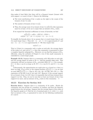 10.3. DIRECT DISCOVERY OF COMMUNITIES                                           337

thus makes it least likely that there will be a frequent itemset (itemset with
with support s or more) of size t. Observe the following:
   • The total contribution of the n nodes on the right to the counts of the
     itemsets of size t is n d .
                             t
                                              n
   • The number of itemsets of size t is      t   .

   • Thus, the average count of an itemset of size t is n d / n ; this expression
                                                          t   t
     must be at least s if we are to argue that an instance of Ks,t exists.
   If we expand the binomial coeﬃcients in terms of factorials, we ﬁnd
                    n d / n = nd!(n − d)!t!/(d − t)!t!n! =
                      t     t
               n(d)(d − 1) · · · (d − t + 1)/n(n − 1) · · · (n − t + 1)
To simplify the formula above, let us assume that n is much larger than d, and
d is much larger than t. Then d(d − 1) · · · (d − t + 1) is approximately dt , and
n(n − 1) · · · (n − t + 1) is approximately nt . We thus require that
                                    n(d/n)t ≥ s
That is, if there is a community with n nodes on each side, the average degree
of the nodes is d, and n(d/n)t ≥ s, then this community is guaranteed to have
a complete bipartite subgraph Ks,t . Moreover, we can ﬁnd the instance of Ks,t
eﬃciently, using the methods of Chapter 6, even if this small community is
embedded in a much larger graph.
Example 10.13 : Suppose there is a community with 100 nodes on each side,
and the average degree of nodes is 50; i.e., half the possible edges exist. This
community will have an instance of Ks,t , provided 100(1/2)t ≥ s. For example,
if t = 2, then s can be as large as 25. If t = 3, s can be 11, and if t = 4, s can
be 6.
     Unfortunately, the approximation we made gives us a bound on s that is a
little too high. If we revert to the original formula n d / n ≥ s, we see that
                                                           t     t
we need 100 50 / 100 ≥ s. That is, 50 × 49 × 48 × 47/(99 × 98 × 97) ≥ s. The
               4     4
expression on the left is not 6, but only 5.87. However, if the average support
for an itemset of size 4 is 5.87, then it is impossible that all those itemsets have
support 5 or less. Thus, we can be sure that at least one itemset of size 4 has
support 6 or more, and an instance of K6.4 exists in this community. 2

10.3.5     Exercises for Section 10.3
Exercise 10.3.1 : Suppose there is a community of 2n nodes. Divide the
community into two groups of n members, at random, and form the bipartite
graph between the two groups. Suppose that the average degree of the nodes of
the bipartite graph is d. Find the set of maximal pairs (t, s), with t ≤ s, such
that an instance of Ks,t is guaranteed to exist, for the following combinations
of n and d:
 