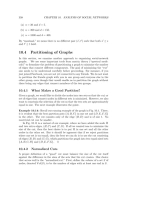 338                    CHAPTER 10. ANALYSIS OF SOCIAL NETWORKS

 (a) n = 20 and d = 5.
 (b) n = 200 and d = 150.
 (c) n = 1000 and d = 400.

By “maximal,” we mean there is no diﬀerent pair (s′ , t′ ) such that both s′ ≥ s
and t′ ≥ t hold.


10.4      Partitioning of Graphs
In this section, we examine another approach to organizing social-network
graphs. We use some important tools from matrix theory (“spectral meth-
ods)” to formulate the problem of partitioning a graph to minimize the number
of edges that connect diﬀerent components. The goal of minimizing the “cut”
size needs to be understood carefully before proceeding. For instance, if you
just joined Facebook, you are not yet connected to any friends. We do not want
to partition the friends graph with you in one group and everyone else in the
other group, even though that would enable us to partition the graph without
there being any edges that connect members of the two groups.

10.4.1     What Makes a Good Partition?
Given a graph, we would like to divide the nodes into two sets so that the cut, or
set of edges that connect nodes in diﬀerent sets is minimized. However, we also
want to constrain the selection of the cut so that the two sets are approximately
equal in size. The next example illustrates the point.

Example 10.14 : Recall our running example of the graph in Fig. 10.1. There,
it is evident that the best partition puts {A, B, C} in one set and {D, E, F, G}
in the other. The cut consists only of the edge (B, D) and is of size 1. No
nontrivial cut can be smaller.
     In Fig. 10.11 is a variant of our example, where we have added the node H
and two extra edges, (H, C) and (C, G). If all we wanted was to minimize the
size of the cut, then the best choice is to put H in one set and all the other
nodes in the other set. But it should be apparent that if we reject partitions
where one set is too small, then the best we can do is to use the cut consisting
of edges (B, D) and (C, G), which partitions the graph into two equal-sized sets
{A, B, C, H} and {D, E, F, G}. 2

10.4.2     Normalized Cuts
A proper deﬁnition of a “good” cut must balance the size of the cut itself
against the diﬀerence in the sizes of the sets that the cut creates. One choice
that serves well is the “normalized cut.” First, deﬁne the volume of a set S of
nodes, denoted V ol(S), to be the number of edges with at least one end in S.
 
