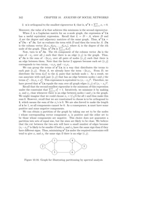 342                       CHAPTER 10. ANALYSIS OF SOCIAL NETWORKS

                                                                            n
   2. x is orthogonal to the smallest eigenvector 1; that is, xT 1 =        i=1   xi = 0.

Moreover, the value of x that achieves this minimum is the second eigenvector.
    When L is a Laplacian matrix for an n-node graph, the expression xT Lx
has a useful equivalent expression. Recall that L = D − A, where D and
A are the degree and adjacency matrices of the same graph. Thus, xT Lx =
xT Dx − xT Ax. Let us evaluate the term with D and then the term for A. Dx
is the column vector [d1 x1 , d2 x2 , . . . , dn xn ], where di is the degree of the ith
node of the graph. Thus, xT Dx is n di x2 .  i=1      i
    Now, turn to xT Ax. The ith component of the column vector Ax is the
sum of −xj over all j such that there is an edge (i, j) in the graph. Thus,
xT Ax is the sum of −2xi xj over all pairs of nodes {i, j} such that there is
an edge between them. Note that the factor 2 appears because each set {i, j}
corresponds to two terms, −xi xj and −xj xi .
    We can group the terms of xT Lx in a way that distributes the terms to
each pair {i, j}. From A, we already have the term −2xi xj . From D, we
distribute the term di x2 to the di pairs that include node i. As a result, we
                           i
can associate with each pair {i, j} that has an edge between nodes i and j the
terms x2 − 2xi xj + x2 . This expression is equivalent to (xi − xj )2 . Therefore, we
        i              j
have proved that xT Lx equals the sum over all graph edges (i, j) of (xi − xj )2 .
    Recall that the second-smallest eigenvalue is the minimum of this expression
                                n
under the constraint that i=1 x2 = 1. Intuitively, we minimize it by making
                                      i
xi and xj close whenever there is an edge between nodes i and j in the graph.
                                                         √
We might imagine that we could choose xi = 1/ n for all i and thus make this
sum 0. However, recall that we are constrained to choose x to be orthogonal to
1, which means the sum of the xi ’s is 0. We are also forced to make the length
of x be 1, so all components cannot be 0. As a consequence, x must have some
positive and some negative components.
    We can obtain a partition of the graph by taking one set to be the nodes
i whose corresponding vector component xi is positive and the other set to
be those whose components are negative. This choice does not guarantee a
partition into sets of equal size, but the sizes are likely to be close. We believe
that the cut between the two sets will have a small number of edges because
(xi −xj )2 is likely to be smaller if both xi and xj have the same sign than if they
have diﬀerent signs. Thus, minimizing xT Lx under the required constraints will
tend to give xi and xj the same sign if there is an edge (i, j).

                                  1                 4

                      2                                        5

                                  3                 6


      Figure 10.16: Graph for illustrating partitioning by spectral analysis
 