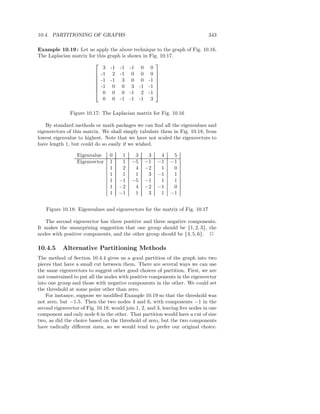 10.4. PARTITIONING OF GRAPHS                                                  343

Example 10.19 : Let us apply the above technique to the graph of Fig. 10.16.
The Laplacian matrix for this graph is shown in Fig. 10.17.
                                                  
                            3 -1 -1 -1 0 0
                         -1 2 -1 0 0 0 
                                                  
                         -1 -1 3 0 0 -1 
                                                  
                         -1 0 0 3 -1 -1 
                                                  
                         0 0 0 -1 2 -1 
                            0 0 -1 -1 -1 3

              Figure 10.17: The Laplacian matrix for Fig. 10.16

    By standard methods or math packages we can ﬁnd all the eigenvalues and
eigenvectors of this matrix. We shall simply tabulate them in Fig. 10.18, from
lowest eigenvalue to highest. Note that we have not scaled the eigenvectors to
have length 1, but could do so easily if we wished.

                  Eigenvalue     0    1     3     3    4     5
                  Eigenvector    1    1    −5    −1   −1    −1
                                 1    2     4    −2    1     0
                                 1    1     1     3   −1     1
                                 1   −1    −5    −1    1     1
                                 1   −2     4    −2   −1     0
                                 1   −1     1     3    1    −1


   Figure 10.18: Eigenvalues and eigenvectors for the matrix of Fig. 10.17

   The second eigenvector has three positive and three negative components.
It makes the unsurprising suggestion that one group should be {1, 2, 3}, the
nodes with positive components, and the other group should be {4, 5, 6}. 2

10.4.5     Alternative Partitioning Methods
The method of Section 10.4.4 gives us a good partition of the graph into two
pieces that have a small cut between them. There are several ways we can use
the same eigenvectors to suggest other good choices of partition. First, we are
not constrained to put all the nodes with positive components in the eigenvector
into one group and those with negative components in the other. We could set
the threshold at some point other than zero.
    For instance, suppose we modiﬁed Example 10.19 so that the threshold was
not zero, but −1.5. Then the two nodes 4 and 6, with components −1 in the
second eigenvector of Fig. 10.18, would join 1, 2, and 3, leaving ﬁve nodes in one
component and only node 6 in the other. That partition would have a cut of size
two, as did the choice based on the threshold of zero, but the two components
have radically diﬀerent sizes, so we would tend to prefer our original choice.
 