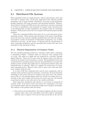 20      CHAPTER 2. LARGE-SCALE FILE SYSTEMS AND MAP-REDUCE

2.1       Distributed File Systems
Most computing is done on a single processor, with its main memory, cache, and
local disk (a compute node). In the past, applications that called for parallel
processing, such as large scientiﬁc calculations, were done on special-purpose
parallel computers with many processors and specialized hardware. However,
the prevalence of large-scale Web services has caused more and more computing
to be done on installations with thousands of compute nodes operating more
or less independently. In these installations, the compute nodes are commodity
hardware, which greatly reduces the cost compared with special-purpose parallel
machines.
    These new computing facilities have given rise to a new generation of pro-
gramming systems. These systems take advantage of the power of parallelism
and at the same time avoid the reliability problems that arise when the comput-
ing hardware consists of thousands of independent components, any of which
could fail at any time. In this section, we discuss both the characteristics of
these computing installations and the specialized ﬁle systems that have been
developed to take advantage of them.


2.1.1      Physical Organization of Compute Nodes
The new parallel-computing architecture, sometimes called cluster computing,
is organized as follows. Compute nodes are stored on racks, perhaps 8–64
on a rack. The nodes on a single rack are connected by a network, typically
gigabit Ethernet. There can be many racks of compute nodes, and racks are
connected by another level of network or a switch. The bandwidth of inter-rack
communication is somewhat greater than the intrarack Ethernet, but given the
number of pairs of nodes that might need to communicate between racks, this
bandwidth may be essential. Figure 2.1 suggests the architecture of a large-
scale computing system. However, there may be many more racks and many
more compute nodes per rack.
    It is a fact of life that components fail, and the more components, such as
compute nodes and interconnection networks, a system has, the more frequently
something in the system will not be working at any given time. For systems
such as Fig. 2.1, the principal failure modes are the loss of a single node (e.g.,
the disk at that node crashes) and the loss of an entire rack (e.g., the network
connecting its nodes to each other and to the outside world fails).
    Some important calculations take minutes or even hours on thousands of
compute nodes. If we had to abort and restart the computation every time
one component failed, then the computation might never complete successfully.
The solution to this problem takes two forms:

     1. Files must be stored redundantly. If we did not duplicate the ﬁle at several
        compute nodes, then if one node failed, all its ﬁles would be unavailable
        until the node is replaced. If we did not back up the ﬁles at all, and the
 