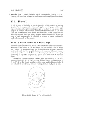10.5. SIMRANK                                                               345

!! Exercise 10.4.3 : For the Laplacian matrix constructed in Exercise 10.4.1(c),
   construct the third and subsequent smallest eigenvalues and their eigenvectors.


  10.5      Simrank
  In this section, we shall take up another approach to analyzing social-network
  graphs. This technique, called “simrank,” applies best to graphs with several
  types of nodes, although it can in principle be applied to any graph. The
  purpose of simrank is to measure the similarity between nodes of the same
  type, and it does so by seeing where random walkers on the graph wind up
  when started at a particular node. Because calculation must be carried out
  once for each starting node, it is limited in the sizes of graphs that can be
  analyzed completely in this manner.


  10.5.1     Random Walkers on a Social Graph
  Recall our view of PageRank in Section 5.1 as reﬂecting what a “random surfer”
  would do if they walked on the Web graph. We can similarly think of a per-
  son “walking” on a social network. The graph of a social network is generally
  undirected, while the Web graph is directed. However, the diﬀerence is unim-
  portant. A walker at a node N of an undirected graph will move with equal
  probability to any of the neighbors of N (those nodes with which N shares an
  edge).
     Suppose, for example, that such a walker starts out at node T1 of Fig. 10.2,
  which we reproduce here as Fig. 10.19. At the ﬁrst step, it would go either to
  U1 or W1 . If to W1 , then it would next either come back to T1 or go to T2 . If
  the walker ﬁrst moved to U1 , it would wind up at either T1 , T2 , or T3 next.




                                        T1        W1

                             U1         T2        W2

                             U2         T3        W3

                                        T4




                   Figure 10.19: Repeat of Fig. reftripartite-ﬁg
 