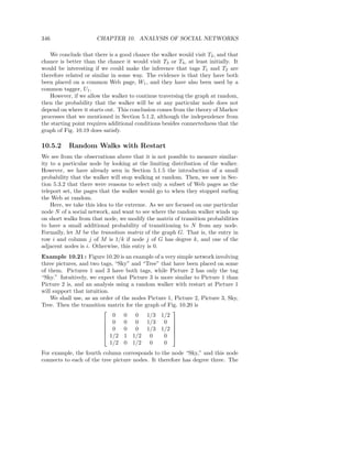 346                   CHAPTER 10. ANALYSIS OF SOCIAL NETWORKS

   We conclude that there is a good chance the walker would visit T2 , and that
chance is better than the chance it would visit T3 or T4 , at least initially. It
would be interesting if we could make the inference that tags T1 and T2 are
therefore related or similar in some way. The evidence is that they have both
been placed on a common Web page, W1 , and they have also been used by a
common tagger, U1 .
   However, if we allow the walker to continue traversing the graph at random,
then the probability that the walker will be at any particular node does not
depend on where it starts out. This conclusion comes from the theory of Markov
processes that we mentioned in Section 5.1.2, although the independence from
the starting point requires additional conditions besides connectedness that the
graph of Fig. 10.19 does satisfy.

10.5.2     Random Walks with Restart
We see from the observations above that it is not possible to measure similar-
ity to a particular node by looking at the limiting distribution of the walker.
However, we have already seen in Section 5.1.5 the introduction of a small
probability that the walker will stop walking at random. Then, we saw in Sec-
tion 5.3.2 that there were reasons to select only a subset of Web pages as the
teleport set, the pages that the walker would go to when they stopped surﬁng
the Web at random.
    Here, we take this idea to the extreme. As we are focused on one particular
node N of a social network, and want to see where the random walker winds up
on short walks from that node, we modify the matrix of transition probabilities
to have a small additional probability of transitioning to N from any node.
Formally, let M be the transition matrix of the graph G. That is, the entry in
row i and column j of M is 1/k if node j of G has degree k, and one of the
adjacent nodes is i. Otherwise, this entry is 0.
Example 10.21 : Figure 10.20 is an example of a very simple network involving
three pictures, and two tags, “Sky” and “Tree” that have been placed on some
of them. Pictures 1 and 3 have both tags, while Picture 2 has only the tag
“Sky.” Intuitively, we expect that Picture 3 is more similar to Picture 1 than
Picture 2 is, and an analysis using a random walker with restart at Picture 1
will support that intuition.
    We shall use, as an order of the nodes Picture 1, Picture 2, Picture 3, Sky,
Tree. Then the transition matrix for the graph of Fig. 10.20 is
                                                    
                              0 0 0 1/3 1/2
                           0 0 0 1/3 0 
                                                    
                           0 0 0 1/3 1/2 
                                                    
                           1/2 1 1/2 0          0 
                             1/2 0 1/2 0         0
For example, the fourth column corresponds to the node “Sky,” and this node
connects to each of the tree picture nodes. It therefore has degree three. The
 