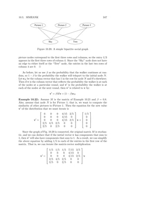 10.5. SIMRANK                                                                347


              Picture 1             Picture 2             Picture 3




                           Sky                    Tree


                 Figure 10.20: A simple bipartite social graph


picture nodes correspond to the ﬁrst three rows and columns, so the entry 1/3
appears in the ﬁrst three rows of column 4. Since the “Sky” node does not have
an edge to either itself or the “Tree” node, the entries in the last two rows of
column 4 are 0. 2

    As before, let us use β as the probability that the walker continues at ran-
dom, so 1 − β is the probability the walker will teleport to the initial node N .
Let eN be the column vector that has 1 in the row for node N and 0’s elsewhere.
Then if v is the column vector that reﬂects the probability the walker is at each
of the nodes at a particular round, and v′ is the probability the walker is at
each of the nodes at the next round, then v′ is related to v by:

                            v′ = βM v + (1 − β)eN

Example 10.22 : Assume M is the matrix of Example 10.21 and β = 0.8.
Also, assume that node N is for Picture 1; that is, we want to compute the
similarity of other pictures to Picture 1. Then the equation for the new value
v′ of the distribution that we must iterate is
                                                             
                        0     0    0 4/15 2/5              1/5
                     0       0    0 4/15 0             0 
               v′ =  0
                                                             
                             0    0 4/15 2/5  v +  0 
                                                              
                     2/5 4/5 2/5         0    0        0 
                       2/5 0 2/5          0    0            0

    Since the graph of Fig. 10.20 is connected, the original matrix M is stochas-
tic, and we can deduce that if the initial vector v has components that sum to
1, then v′ will also have components that sum to 1. As a result, we can simplify
the above equation by adding 1/5 to each of the entries in the ﬁrst row of the
matrix. That is, we can iterate the matrix-vector multiplication
                                                         
                             1/5 1/5 1/5 7/15 3/5
                            0      0    0 4/15 0 
                       ′
                                                         
                     v =   0      0    0 4/15 2/5  v   
                            2/5 4/5 2/5        0      0 
                             2/5 0 2/5          0      0
 