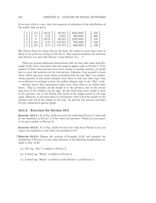 348                    CHAPTER 10. ANALYSIS OF SOCIAL NETWORKS

 If we start with v = eN , then the sequence of estimates of the distribution of
 the walker that we get is
                                                               
        1      1/5      35/75        95/375      2353/5625          .345
      0   0   8/75             8/375   568/5625   .066 
                                                               
      0   0   20/75   20/375   1228/5625  · · ·  .145 
                                                               
      0   2/5   6/75   142/375   786/5625   .249 
        0      2/5       6/75      110/375        690/5625          .196

 We observe from the above that in the limit, the walker is more than twice as
 likely to be at Picture 3 than at Picture 2. This analysis conﬁrms the intuition
 that Picture 3 is more like Picture 1 than Picture 2 is. 2

     There are several additional observations that we may take away from Ex-
 ample 10.22. First, remember that this analysis applies only to Picture 1. If we
 wanted to know what pictures were most similar to another picture, we would
 have to start the analysis over for that picture. Likewise, if we wanted to know
 about which tags were most closely associated with the tag “Sky” (an uninter-
 esting question in this small example, since there is only one other tag), then
 we would have to arrange to have the walker teleport only to the “Sky” node.
     Second, notice that convergence takes time, since there is an initial oscil-
 lation. That is, initially, all the weight is at the pictures, and at the second
 step most of the weight is at the tags. At the third step, most weight is back
 at the pictures, but at the fourth step much of the weight moves to the tags
 again. However, in the limit there is convergence, with 5/9 of the weight at the
 pictures and 4/9 of the weight at the tags. In general, the process converges
 for any connected k-partite graph.

 10.5.3      Exercises for Section 10.5
 Exercise 10.5.1 : If, in Fig. 10.20 you start the walk from Picture 2, what will
 be the similarity to Picture 2 of the other two pictures? Which do you expect
 to be more similar to Picture 2?

 Exercise 10.5.2 : If, in Fig. 10.20 you start the walk from Picture 3, do you
 expect the similarity to the other two pictures to be?

! Exercise 10.5.3 : Repeat the analysis of Example 10.22, and compute the
  similarities of Picture 1 to the other pictures, if the following modiﬁcations are
  made to Fig. 10.20:

   (a) The tag “Tree” is added to Picture 2.

   (b) A third tag “Water” is added to Picture 3.

   (c) A third tag “Water” is added to both Picture 1 and Picture 2.
 
