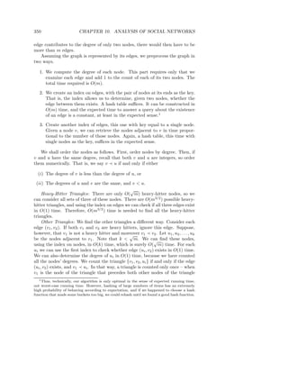 350                       CHAPTER 10. ANALYSIS OF SOCIAL NETWORKS

edge contributes to the degree of only two nodes, there would then have to be
more than m edges.
   Assuming the graph is represented by its edges, we preprocess the graph in
two ways.

   1. We compute the degree of each node. This part requires only that we
      examine each edge and add 1 to the count of each of its two nodes. The
      total time required is O(m).

   2. We create an index on edges, with the pair of nodes at its ends as the key.
      That is, the index allows us to determine, given two nodes, whether the
      edge between them exists. A hash table suﬃces. It can be constructed in
      O(m) time, and the expected time to answer a query about the existence
      of an edge is a constant, at least in the expected sense.1

   3. Create another index of edges, this one with key equal to a single node.
      Given a node v, we can retrieve the nodes adjacent to v in time propor-
      tional to the number of those nodes. Again, a hash table, this time with
      single nodes as the key, suﬃces in the expected sense.

   We shall order the nodes as follows. First, order nodes by degree. Then, if
v and u have the same degree, recall that both v and u are integers, so order
them numerically. That is, we say v ≺ u if and only if either

  (i) The degree of v is less than the degree of u, or

 (ii) The degrees of u and v are the same, and v < u.
                                                     √
     Heavy-Hitter Triangles: There are only O( m) heavy-hitter nodes, so we
can consider all sets of three of these nodes. There are O(m3/2 ) possible heavy-
hitter triangles, and using the index on edges we can check if all three edges exist
in O(1) time. Therefore, O(m3/2 ) time is needed to ﬁnd all the heavy-hitter
triangles.
     Other Triangles: We ﬁnd the other triangles a diﬀerent way. Consider each
edge (v1 , v2 ). If both v1 and v2 are heavy hitters, ignore this edge. Suppose,
however, that v1 is not a heavy hitter and moreover v1 ≺ v2 . Let u1 , u2 , . . . , uk
                                                     √
be the nodes adjacent to v1 . Note that k < m. We can ﬁnd these nodes,
                                                                 √
using the index on nodes, in O(k) time, which is surely O( m) time. For each
ui we can use the ﬁrst index to check whether edge (ui , v2 ) exists in O(1) time.
We can also determine the degree of ui in O(1) time, because we have counted
all the nodes’ degrees. We count the triangle {v1 , v2 , ui } if and only if the edge
(ui , v2 ) exists, and v1 ≺ ui . In that way, a triangle is counted only once – when
v1 is the node of the triangle that precedes both other nodes of the triangle
   1 Thus, technically, our algorithm is only optimal in the sense of expected running time,

not worst-case running time. However, hashing of large numbers of items has an extremely
high probability of behaving according to expectation, and if we happened to choose a hash
function that made some buckets too big, we could rehash until we found a good hash function.
 