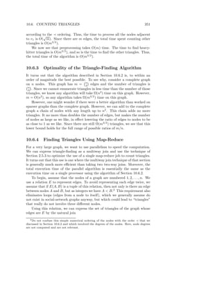 10.6. COUNTING TRIANGLES                                                               351

according to the ≺ ordering. Thus, the time to process all the nodes adjacent
            √
to v1 is O( m). Since there are m edges, the total time spent counting other
triangles is O(m3/2 ).
    We now see that preprocessing takes O(m) time. The time to ﬁnd heavy-
hitter triangles is O(m3/2 ), and so is the time to ﬁnd the other triangles. Thus,
the total time of the algorithm is O(m3/2 ).


10.6.3      Optimality of the Triangle-Finding Algorithm
It turns out that the algorithm described in Section 10.6.2 is, to within an
order of magnitude the best possible. To see why, consider a complete graph
on n nodes. This graph has m = n edges and the number of triangles is
                                        2
 n
 3 . Since we cannot enumerate triangles in less time than the number of those
triangles, we know any algorithm will take Ω(n3 ) time on this graph. However,
m = O(n2 ), so any algorithm takes Ω(m3/2 ) time on this graph.
    However, one might wonder if there were a better algorithm than worked on
sparser graphs than the complete graph. However, we can add to the complete
graph a chain of nodes with any length up to n2 . This chain adds no more
triangles. It no more than doubles the number of edges, but makes the number
of nodes as large as we like, in eﬀect lowering the ratio of edges to nodes to be
as close to 1 as we like. Since there are still Ω(m3/2 ) triangles, we see that this
lower bound holds for the full range of possible ratios of m/n.


10.6.4      Finding Triangles Using Map-Reduce
For a very large graph, we want to use parallelism to speed the computation.
We can express triangle-ﬁnding as a multiway join and use the technique of
Section 2.5.3 to optimize the use of a single map-reduce job to count triangles.
It turns out that this use is one where the multiway join technique of that section
is generally much more eﬃcient than taking two two-way joins. Moreover, the
total execution time of the parallel algorithm is essentially the same as the
execution time on a single processor using the algorithm of Section 10.6.2.
    To begin, assume that the nodes of a graph are numbered 1, 2, . . . , n. We
use a relation E to represent edges. To avoid representing each edge twice, we
assume that if E(A, B) is a tuple of this relation, then not only is there an edge
between nodes A and B, but as integers we have A < B.2 This requirement also
eliminates loops (edges from a node to itself), which we generally assume do
not exist in social-network graphs anyway, but which could lead to “triangles”
that really do not involve three diﬀerent nodes.
    Using this relation, we can express the set of triangles of the graph whose
edges are E by the natural join
   2 Do not confuse this simple numerical ordering of the nodes with the order ≺ that we

discussed in Section 10.6.2 and which involved the degrees of the nodes. Here, node degrees
are not computed and are not relevant.
 