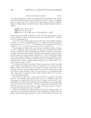 352                   CHAPTER 10. ANALYSIS OF SOCIAL NETWORKS


                        E(X, Y ) ⊲⊳ E(X, Z) ⊲⊳ E(Y, Z)                    (10.1)
To understand this join, we have to recognize that the attributes of the relation
E are given diﬀerent names in each of the three uses of E. That is, we imagine
there are three copies of E, each with the same tuples, but with a diﬀerent
schema. In SQL, this join would be written using a single relation E(A, B) as
follows:

      SELECT e1.A, e1.B, e2.B
      FROM E e1, E e2, E e3
      WHERE e1.A = e2.A AND e1.B = e3.A AND e2.B = e3.B

In this query, the equated attributes e1.A and e2.A are represented in our join
by the attribute X. Also, e1.B and e3.A are each represented by Y ; e2.B and
e3.B are represented by Z.
    Notice that each triangle appears once in this join. The triangle consisting
of nodes v1 , v2 , and v3 is generated when X, Y , and Z are these three nodes in
numerical order, i.e., X < Y < Z. For instance, if the numerical order of the
nodes is v1 < v2 < v3 , then X can only be v1 , Y is v2 , and Z is v3 .
    The technique of Section 2.5.3 can be used to optimize the join of Equa-
tion 10.1. Recall the ideas in Example 2.9, where we considered the number
of ways in which the values of each attribute should be hashed. In the present
example, the matter is quite simple. The three occurrences of relation E surely
have the same size, so by symmetry attributes X, Y , and Z will each be hashed
to the same number of buckets. In particular, if we want to use k Reduce tasks,
                                              √
then each of the three attributes is hashed 3 k ways. Each Reduce task is as-
sociated with a sequence of three bucket numbers (x, y, z), where each of x, y,
                              √
and z is in the range 1 to 3 k.
    The Map tasks divide the relation E into as many parts as there are Map
tasks. Suppose one Map task is given the tuple E(u, v) to send to certain
Reduce tasks. First, think of (u, v) as a tuple of the join term E(X, Y ). We
can hash u and v to get the bucket numbers for X and Y , but we don’t know
the bucket to which Z hashes. Thus, we must send E(u, v) to all Reducer tasks
that correspond to a sequence of three bucket numbers h(u), h(v), z for any
       √
of the 3 k possible buckets z.
    But the same tuple E(u, v) must also be treated as a tuple for the term
E(X, Z). We therefore also send the tuple E(u, v) to all Reduce tasks that
correspond to a triple h(u), y, h(v) for any y. Finally, we treat E(u, v) as a
tuple of the term E(Y, Z) and send that tuple to all Reduce tasks corresponding
to a triple x, h(u), h(v) for any x. The total communication required is thus
  √
3 3 k key-value pairs for each of the m tuples of the edge relation E. That is,
                                            √
the optimum communication cost is O(m 3 k).
    Next, let us compute the total execution cost at all the Reduce tasks. As-
sume that the hash function distributes edges suﬃciently randomly that the
Reduce tasks each get approximately the same number of edges. Since the total
 