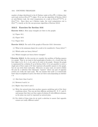 10.6. COUNTING TRIANGLES                                                       353
                                                             √
 number of edges distributed to the K Reduce tasks is O(m 3 k), it follows that
 each task receives O(m/k 2/3 ) edges. If we use the algorithm of Section 10.6.2
 at each Reduce task, the total computation at a task is O (m/k 2/3 )3/2 , or
 O(m3/2 /k). Since there are k Reduce tasks, the total computation cost is
 O(m3/2 ), exactly as for the one-processor algorithm of Section 10.6.2.

 10.6.5      Exercises for Section 10.6
 Exercise 10.6.1 : How many triangles are there in the graphs:

   (a) Figure 10.1.

   (b) Figure 10.9.

 ! (c) Figure 10.2.

 Exercise 10.6.2 : For each of the graphs of Exercise 10.6.1 determine:

   (i) What is the minimum degree for a node to be considered a “heavy hitter”?

   (ii) Which nodes are heavy hitters?

  (iii) Which triangles are heavy-hitter triangles?

! Exercise 10.6.3 : In this exercise we consider the problem of ﬁnding squares
  in a graph. That is, we want to ﬁnd quadruples of nodes a, b, c, d such that the
  four edges (a, b), (b, c), (c, d), and (a, d) exist in the graph. Assume the graph
  is represented by a relation E as in Section 10.6.4. It is not possible to write a
  single join of four copies of E that expresses all possible squares in the graph,
  but we can write three such joins. Moreover, in some cases, we need to follow
  the join by a selection that eliminates “squares” where one pair of opposite
  corners are really the same node. We can assume that node a is numerically
  lower than its neighbors b and d, but there are three cases,depending on whether
  c is

   (i) Also lower than b and d,

   (ii) Between b and d, or

  (iii) Higher than both b and d.

   (a) Write the natural joins that produce squares satisfying each of the three
       conditions above. You can use four diﬀerent attributes W , X, Y , and Z,
       and assume that there are four copies of relation E with diﬀerent schemas,
       so the joins can each be expressed as natural joins.

   (b) For which of these joins do we need a selection to assure that opposite
       corners are really diﬀerent nodes?
 