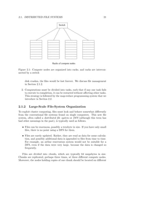 2.1. DISTRIBUTED FILE SYSTEMS                                                21


                                    Switch




                              Racks of compute nodes

Figure 2.1: Compute nodes are organized into racks, and racks are intercon-
nected by a switch


     disk crashes, the ﬁles would be lost forever. We discuss ﬁle management
     in Section 2.1.2.

  2. Computations must be divided into tasks, such that if any one task fails
     to execute to completion, it can be restarted without aﬀecting other tasks.
     This strategy is followed by the map-reduce programming system that we
     introduce in Section 2.2.


2.1.2    Large-Scale File-System Organization
To exploit cluster computing, ﬁles must look and behave somewhat diﬀerently
from the conventional ﬁle systems found on single computers. This new ﬁle
system, often called a distributed ﬁle system or DFS (although this term has
had other meanings in the past), is typically used as follows.

   • Files can be enormous, possibly a terabyte in size. If you have only small
     ﬁles, there is no point using a DFS for them.

   • Files are rarely updated. Rather, they are read as data for some calcula-
     tion, and possibly additional data is appended to ﬁles from time to time.
     For example, an airline reservation system would not be suitable for a
     DFS, even if the data were very large, because the data is changed so
     frequently.

  Files are divided into chunks, which are typically 64 megabytes in size.
Chunks are replicated, perhaps three times, at three diﬀerent compute nodes.
Moreover, the nodes holding copies of one chunk should be located on diﬀerent
 