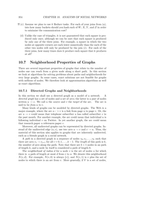 354                     CHAPTER 10. ANALYSIS OF SOCIAL NETWORKS

!! (c) Assume we plan to use k Reduce tasks. For each of your joins from (a),
       into how many buckets should you hash each of W , X, Y , and Z in order
       to minimize the communication cost?

  (d) Unlike the case of triangles, it is not guaranteed that each square is pro-
      duced only once, although we can be sure that each square is produced
      by only one of the three joins. For example, a square in which the two
      nodes at opposite corners are each lower numerically than the each of the
      other two nodes will only be produced by the join (i). For each of the
      three joins, how many times does it produce each square that it produces
      at all?


10.7       Neighborhood Properties of Graphs
There are several important properties of graphs that relate to the number of
nodes one can reach from a given node along a short path. In this section
we look at algorithms for solving problems about paths and neighborhoods for
very large graphs. In some cases, exact solutions are not feasible for graphs
with millions of nodes. We therefore look at approximation algorithms as well
as exact algorithms.

10.7.1      Directed Graphs and Neighborhoods
In this section we shall use a directed graph as a model of a network.               A
directed graph has a set of nodes and a set of arcs; the latter is a pair of nodes
written u → v. We call u the source and v the target of the arc. The arc is
said to be from u to v.
    Many kinds of graphs can be modeled by directed graphs. The Web is a
major example, where the arc u− > v is a link from page u to page v. Or, the
arc u → v could mean that telephone subscriber u has called subscriber v in
the past month. For another example, the arc could mean that individual u is
following individual v on Twitter. In yet another graph, the arc could mean
that research paper u references paper v.
    Moreover, all undirected graphs can be represented by directed graphs. In-
stead of the undirected edge (u, v), use two arcs u → v and v → u. Thus, the
material of this section also applies to graphs that are inherently undirected,
such as a friends graph in a social network.
    A path in a directed graph is a sequence of nodes v0 , v1 , . . . , vk such that
there are arcs v1 → vi+1 for all i = 0, 1, . . . , k − 1. The length of this path is k,
the number of arcs along the path. Note that there are k + 1 nodes in an path
of length k, and a node by itself is considered a path of length 0.
    The neighborhood of radius d for a node v is the set of nodes u for which
there is a path of length at most d from v to u. We denote this neighborhood
N (v, d). For example, N (v, 0) is always {v}, and N (v, 1) is v plus the set of
nodes to which there is an arc from v. More generally, if V is a set of nodes,
 