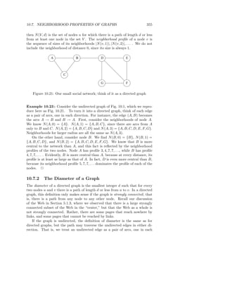 10.7. NEIGHBORHOOD PROPERTIES OF GRAPHS                                         355

then N (V, d) is the set of nodes u for which there is a path of length d or less
from at least one node in the set V . The neighborhood proﬁle of a node v is
the sequence of sizes of its neighborhoods |N (v, 1)|, |N (v, 2)|, . . . . We do not
include the neighborhood of distance 0, since its size is always 1.

                A                B               D                E



                        C

                                                 G                F


    Figure 10.21: Our small social network; think of it as a directed graph


Example 10.23 : Consider the undirected graph of Fig. 10.1, which we repro-
duce here as Fig. 10.21. To turn it into a directed graph, think of each edge
as a pair of arcs, one in each direction. For instance, the edge (A, B) becomes
the arcs A → B and B → A. First, consider the neighborhoods of node A.
We know N (A, 0) = {A}. N (A, 1) = {A, B, C}, since there are arcs from A
only to B and C. N (A, 2) = {A, B, C, D} and N (A, 3) = {A, B, C, D, E, F, G}.
Neighborhoods for larger radius are all the same as N (A, 3).
    On the other hand, consider node B. We ﬁnd N (B, 0) = {B}, N (B, 1) =
{A, B, C, D}, and N (B, 2) = {A, B, C, D, E, F, G}. We know that B is more
central to the network than A, and this fact is reﬂected by the neighborhood
proﬁles of the two nodes. Node A has proﬁle 3, 4, 7, 7, . . ., while B has proﬁle
4, 7, 7, . . . . Evidently, B is more central than A, because at every distance, its
proﬁle is at least as large as that of A. In fact, D is even more central than B,
because its neighborhood proﬁle 5, 7, 7, . . . dominates the proﬁle of each of the
nodes. 2

10.7.2     The Diameter of a Graph
The diameter of a directed graph is the smallest integer d such that for every
two nodes u and v there is a path of length d or less from u to v. In a directed
graph, this deﬁnition only makes sense if the graph is strongly connected ; that
is, there is a path from any node to any other node. Recall our discussion
of the Web in Section 5.1.3, where we observed that there is a large strongly
connected subset of the Web in the “center,” but that the Web as a whole is
not strongly connected. Rather, there are some pages that reach nowhere by
links, and some pages that cannot be reached by links.
    If the graph is undirected, the deﬁnition of diameter is the same as for
directed graphs, but the path may traverse the undirected edges in either di-
rection. That is, we treat an undirected edge as a pair of arcs, one in each
 