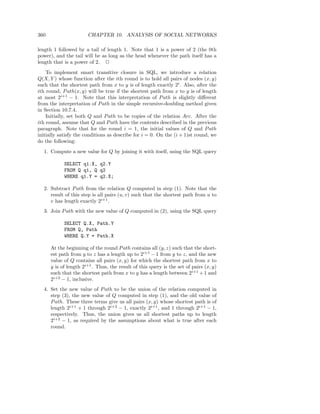 360                    CHAPTER 10. ANALYSIS OF SOCIAL NETWORKS

length 1 followed by a tail of length 1. Note that 1 is a power of 2 (the 0th
power), and the tail will be as long as the head whenever the path itself has a
length that is a power of 2. 2
    To implement smart transitive closure in SQL, we introduce a relation
Q(X, Y ) whose function after the ith round is to hold all pairs of nodes (x, y)
such that the shortest path from x to y is of length exactly 2i . Also, after the
ith round, P ath(x, y) will be true if the shortest path from x to y is of length
at most 2i+1 − 1. Note that this interpretation of P ath is slightly diﬀerent
from the interpretation of P ath in the simple recursive-doubling method given
in Section 10.7.4.
    Initially, set both Q and P ath to be copies of the relation Arc. After the
ith round, assume that Q and P ath have the contents described in the previous
paragraph. Note that for the round i = 1, the initial values of Q and P ath
initially satisfy the conditions as describe for i = 0. On the (i + 1)st round, we
do the following:
  1. Compute a new value for Q by joining it with itself, using the SQL query

            SELECT q1.X, q2.Y
            FROM Q q1, Q q2
            WHERE q1.Y = q2.X;

  2. Subtract P ath from the relation Q computed in step (1). Note that the
     result of this step is all pairs (u, v) such that the shortest path from u to
     v has length exactly 2i+1 .
  3. Join P ath with the new value of Q computed in (2), using the SQL query

            SELECT Q.X, Path.Y
            FROM Q, Path
            WHERE Q.Y = Path.X

      At the beginning of the round P ath contains all (y, z) such that the short-
      est path from y to z has a length up to 2i+1 − 1 from y to z, and the new
      value of Q contains all pairs (x, y) for which the shortest path from x to
      y is of length 2i+1 . Thus, the result of this query is the set of pairs (x, y)
      such that the shortest path from x to y has a length between 2i+1 + 1 and
      2i+2 − 1, inclusive.
  4. Set the new value of P ath to be the union of the relation computed in
     step (3), the new value of Q computed in step (1), and the old value of
     P ath. These three terms give us all pairs (x, y) whose shortest path is of
     length 2i+1 + 1 through 2i+2 − 1, exactly 2i+1 , and 1 through 2i+1 − 1,
     respectively. Thus, the union gives us all shortest paths up to length
     2i+2 − 1, as required by the assumptions about what is true after each
     round.
 