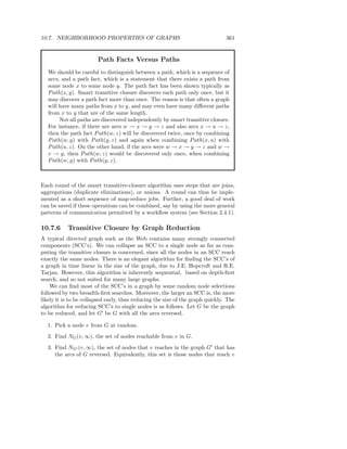 10.7. NEIGHBORHOOD PROPERTIES OF GRAPHS                                         361


                        Path Facts Versus Paths
   We should be careful to distinguish between a path, which is a sequence of
   arcs, and a path fact, which is a statement that there exists a path from
   some node x to some node y. The path fact has been shown typically as
   P ath(x, y). Smart transitive closure discovers each path only once, but it
   may discover a path fact more than once. The reason is that often a graph
   will have many paths from x to y, and may even have many diﬀerent paths
   from x to y that are of the same length.
        Not all paths are discovered independently by smart transitive closure.
   For instance, if there are arcs w → x → y → z and also arcs x → u → z,
   then the path fact P ath(w, z) will be discovered twice, once by combining
   P ath(w, y) with P ath(y, z) and again when combining P ath(x, u) with
   P ath(u, z). On the other hand, if the arcs were w → x → y → z and w →
   v → y, then P ath(w, z) would be discovered only once, when combining
   P ath(w, y) with P ath(y, z).



Each round of the smart transitive-closure algorithm uses steps that are joins,
aggregations (duplicate eliminations), or unions. A round can thus be imple-
mented as a short sequence of map-reduce jobs. Further, a good deal of work
can be saved if these operations can be combined, say by using the more general
patterns of communication permitted by a workﬂow system (see Section 2.4.1).

10.7.6     Transitive Closure by Graph Reduction
A typical directed graph such as the Web contains many strongly connected
components (SCC’s). We can collapse an SCC to a single node as far as com-
puting the transitive closure is concerned, since all the nodes in an SCC reach
exactly the same nodes. There is an elegant algorithm for ﬁnding the SCC’s of
a graph in time linear in the size of the graph, due to J.E. Hopcroft and R.E.
Tarjan. However, this algorithm is inherently sequential, based on depth-ﬁrst
search, and so not suited for many large graphs.
    We can ﬁnd most of the SCC’s in a graph by some random node selections
followed by two breadth-ﬁrst searches. Moreover, the larger an SCC is, the more
likely it is to be collapsed early, thus reducing the size of the graph quickly. The
algorithm for reducing SCC’s to single nodes is as follows. Let G be the graph
to be reduced, and let G′ be G with all the arcs reversed.

  1. Pick a node v from G at random.
  2. Find NG (v, ∞), the set of nodes reachable from v in G.
  3. Find NG′ (v, ∞), the set of nodes that v reaches in the graph G′ that has
     the arcs of G reversed. Equivalently, this set is those nodes that reach v
 