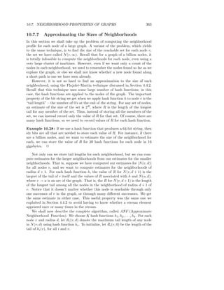 10.7. NEIGHBORHOOD PROPERTIES OF GRAPHS                                           363

10.7.7      Approximating the Sizes of Neighborhoods
In this section we shall take up the problem of computing the neighborhood
proﬁle for each node of a large graph. A variant of the problem, which yields
to the same technique, is to ﬁnd the size of the reachable set for each node v,
the set we have called N (v, ∞). Recall that for a graph of a billion nodes, it
is totally infeasible to compute the neighborhoods for each node, even using a
very large cluster of machines. However, even if we want only a count of the
nodes in each neighborhood, we need to remember the nodes found so far as we
explore the graph, or else we shall not know whether a new node found along
a short path is one we have seen already.
    However, it is not so hard to ﬁnd an approximation to the size of each
neighborhood, using the Flajolet-Martin technique discussed in Section 4.4.2.
Recall that this technique uses some large number of hash functions; in this
case, the hash functions are applied to the nodes of the graph. The important
property of the bit string we get when we apply hash function h to node v is the
“tail length” – the number of 0’s at the end of the string. For any set of nodes,
an estimate of the size of the set is 2R , where R is the length of the longest
tail for any member of the set. Thus, instead of storing all the members of the
set, we can instead record only the value of R for that set. Of course, there are
many hash functions, so we need to record values of R for each hash function.

Example 10.28 : If we use a hash function that produces a 64-bit string, then
six bits are all that are needed to store each value of R. For instance, if there
are a billion nodes, and we want to estimate the size of the neighborhood for
each, we can store the value of R for 20 hash functions for each node in 16
gigabytes. 2

    Not only can we store tail lengths for each neighborhood, but we can com-
pute estimates for the larger neighborhoods from our estimates for the smaller
neighborhoods. That is, suppose we have computed our estimates for |N (v, d)|
for all nodes v, and we want to compute estimates for the neighborhoods of
radius d + 1. For each hash function h, the value of R for N (v, d + 1) is the
largest of the tail of v itself and the values of R associated with h and N (u, d),
where v → u is an arc of the graph. That is, the R for N (v, d + 1) is the length
of the longest tail among all the nodes in the neighborhood of radius d + 1 of
v. Notice that it doesn’t matter whether this node is reachable through only
one successor of v in the graph, or through many diﬀerent successors. We get
the same estimate in either case. This useful property was the same one we
exploited in Section 4.4.2 to avoid having to know whether a stream element
appeared once or many times in the stream.
    We shall now describe the complete algorithm, called ANF (Approximate
Neighborhood Function). We choose K hash functions h1 , h2 , . . . , hk . For each
node v and radius d, let Ri (v, d) denote the maximum tail length of any node
in N (v, d) using hash function hi . To initialize, let Ri (v, 0) be the length of the
tail of hi (v), for all i and v.
 