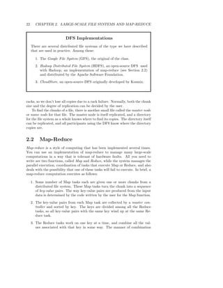 22     CHAPTER 2. LARGE-SCALE FILE SYSTEMS AND MAP-REDUCE


                          DFS Implementations
     There are several distributed ﬁle systems of the type we have described
     that are used in practice. Among these:

       1. The Google File System (GFS), the original of the class.
       2. Hadoop Distributed File System (HDFS), an open-source DFS used
          with Hadoop, an implementation of map-reduce (see Section 2.2)
          and distributed by the Apache Software Foundation.
       3. CloudStore, an open-source DFS originally developed by Kosmix.




racks, so we don’t lose all copies due to a rack failure. Normally, both the chunk
size and the degree of replication can be decided by the user.
    To ﬁnd the chunks of a ﬁle, there is another small ﬁle called the master node
or name node for that ﬁle. The master node is itself replicated, and a directory
for the ﬁle system as a whole knows where to ﬁnd its copies. The directory itself
can be replicated, and all participants using the DFS know where the directory
copies are.


2.2       Map-Reduce
Map-reduce is a style of computing that has been implemented several times.
You can use an implementation of map-reduce to manage many large-scale
computations in a way that is tolerant of hardware faults. All you need to
write are two functions, called Map and Reduce, while the system manages the
parallel execution, coordination of tasks that execute Map or Reduce, and also
deals with the possibility that one of these tasks will fail to execute. In brief, a
map-reduce computation executes as follows:

     1. Some number of Map tasks each are given one or more chunks from a
        distributed ﬁle system. These Map tasks turn the chunk into a sequence
        of key-value pairs. The way key-value pairs are produced from the input
        data is determined by the code written by the user for the Map function.

     2. The key-value pairs from each Map task are collected by a master con-
        troller and sorted by key. The keys are divided among all the Reduce
        tasks, so all key-value pairs with the same key wind up at the same Re-
        duce task.

     3. The Reduce tasks work on one key at a time, and combine all the val-
        ues associated with that key in some way. The manner of combination
 