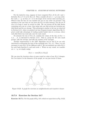 364                    CHAPTER 10. ANALYSIS OF SOCIAL NETWORKS

    For the inductive step, suppose we have computed Ri (v, d) for all i and v.
Initialize Ri (v, d + 1) to be Ri (v, d). Then, consider all arcs x → y in any order.
For each x → y, set Ri (x, d + 1) to the larger of its current value and Ri (y, d).
Observe that the fact we can consider the arcs in any order can provide a big
speedup in the case that we can store the Ri ’s in main memory, but the set of
arcs is so large it must be stored on disk. We can stream all the disk blocks
containing arcs one at a time, thus using only one disk access per iteration per
disk block used for arc storage. This advantage is similar to the one we observed
in Section 6.2.1, where we pointed out how frequent-itemset algorithms like A-
priori could take advantage of reading market-basket data in a stream, where
each disk block was read only once for each round.
    To estimate the size of N (v, d), combine the values of the Ri (v, d) for i =
1, 2, . . . , k, as discussed in Section 4.4.3. That is, group the R’s into small
groups, take the average, and take the median of the averages.
    Another improvement to the ANF Algorithm can be had if we are only
interested in estimating the sizes of the reachable sets, N (v, ∞). Then, it is not
necessary to save Ri (v, d) for diﬀerent radii d. We can maintain one value Ri (v)
for each hash function hi and each node v. When on any round, we consider
arc x → y, we simply assign

                            Ri (v) := max Ri (x), Ri (y)

We can stop the iteration when at some round no value of any Ri (v) changes.
Or if we know d is the diameter of the graph, we can just iterate d times.

                                         A




                                    B          C



                               H                     D




                        I           G          E           F


 Figure 10.22: A graph for exercises on neighborhoods and transitive closure



10.7.8     Exercises for Section 10.7
Exercise 10.7.1 : For the graph of Fig. 10.9, which we repeat here as Fig. 10.22:
 
