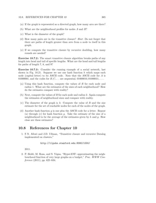 10.8. REFERENCES FOR CHAPTER 10                                                365

 (a) If the graph is represented as a directed graph, how many arcs are there?
 (b) What are the neighborhood proﬁles for nodes A and B?
 (c) What is the diameter of the graph?
 (d) How many pairs are in the transitive closure? Hint : Do not forget that
     there are paths of length greater than zero from a node to itself in this
     graph.
 (e) If we compute the transitive closure by recursive doubling, how many
     rounds are needed?

Exercise 10.7.2 : The smart transitive closure algorithm breaks paths of any
length into head and tail of speciﬁc lengths. What are the head and tail lengths
for paths of length 7, 8, and 9?

Exercise 10.7.3 : Consider the running example of a social network, last
shown in Fig. 10.21. Suppose we use one hash function h which maps each
node (capital letter) to its ASCII code. Note that the ASCII code for A is
01000001, and the codes for B, C, . . . are sequential, 01000010, 01000011, . . . .

 (a) Using this hash function, compute the values of R for each node and
     radius 1. What are the estimates of the sizes of each neighborhood? How
     do the estimates compare with reality?
 (b) Next, compute the values of R for each node and radius 2. Again compute
     the estimates of neighborhood sizes and compare with reality.
 (c) The diameter of the graph is 3. Compute the value of R and the size
     estimate for the set of reachable nodes for each of the nodes of the graph.
 (d) Another hash function g is one plus the ASCII code for a letter. Repeat
     (a) through (c) for hash function g. Take the estimate of the size of a
     neighborhood to be the average of the estimates given by h and g. How
     close are these estimates?


10.8      References for Chapter 10
  1. F.N. Afrati and J.D. Ullman, “Transitive closure and recursive Datalog
     implemented on clusters,”

                     http://ilpubs.stanford.edu:8090/1000/

      2011.
  2. P. Boldi, M. Rosa, and S. Vigna, “HyperANF: approximating the neigh-
     bourhood function of very large graphs on a budget,” Proc. WWW Con-
     ference (2011), pp. 625–634.
 