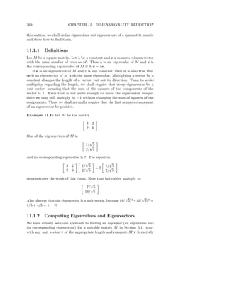 368                       CHAPTER 11. DIMENSIONALITY REDUCTION

this section, we shall deﬁne eigenvalues and eigenvectors of a symmetric matrix
and show how to ﬁnd them.

11.1.1     Deﬁnitions
Let M be a square matrix. Let λ be a constant and e a nonzero column vector
with the same number of rows as M . Then λ is an eigenvalue of M and e is
the corresponding eigenvector of M if M e = λe.
    If e is an eigenvector of M and c is any constant, then it is also true that
ce is an eigenvector of M with the same eigenvalue. Multiplying a vector by a
constant changes the length of a vector, but not its direction. Thus, to avoid
ambiguity regarding the length, we shall require that every eigenvector be a
unit vector, meaning that the sum of the squares of the components of the
vector is 1. Even that is not quite enough to make the eigenvector unique,
since we may still multiply by −1 without changing the sum of squares of the
components. Thus, we shall normally require that the ﬁrst nonzero component
of an eigenvector be positive.

Example 11.1 : Let M be the matrix

                                     3   2
                                     2   6

One of the eigenvectors of M is
                                       √
                                     1/√5
                                     2/ 5

and its corresponding eigenvalue is 7. The equation
                                     √             √
                        3 2       1/√5          1/√5
                                          =7
                        2 6       2/ 5          2/ 5

demonstrates the truth of this claim. Note that both sides multiply to
                                       √
                                     7/√5
                                    14/ 5
                                                               √         √
Also observe that the eigenvector is a unit vector, because (1/ 5)2 + (2/ 5)2 =
1/5 + 4/5 = 1. 2

11.1.2     Computing Eigenvalues and Eigenvectors
We have already seen one approach to ﬁnding an eigenpair (an eigenvalue and
its corresponding eigenvector) for a suitable matrix M in Section 5.1: start
with any unit vector v of the appropriate length and compute M i v iteratively
 