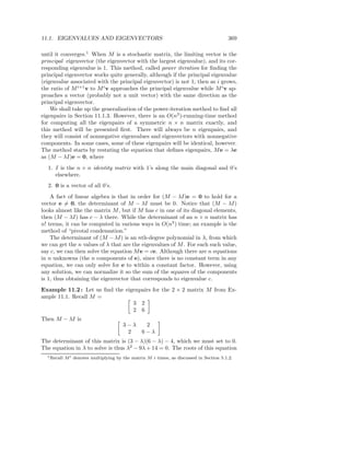 11.1. EIGENVALUES AND EIGENVECTORS                                                        369

until it converges.1 When M is a stochastic matrix, the limiting vector is the
principal eigenvector (the eigenvector with the largest eigenvalue), and its cor-
responding eigenvalue is 1. This method, called power iteration for ﬁnding the
principal eigenvector works quite generally, although if the principal eigenvalue
(eigenvalue associated with the principal eigenvector) is not 1, then as i grows,
the ratio of M i+1 v to M i v approaches the principal eigenvalue while M i v ap-
proaches a vector (probably not a unit vector) with the same direction as the
principal eigenvector.
    We shall take up the generalization of the power-iteration method to ﬁnd all
eigenpairs in Section 11.1.3. However, there is an O(n3 )-running-time method
for computing all the eigenpairs of a symmetric n × n matrix exactly, and
this method will be presented ﬁrst. There will always be n eigenpairs, and
they will consist of nonnegative eigenvalues and eigenvectors with nonnegative
components. In some cases, some of these eigenpairs will be identical, however.
The method starts by restating the equation that deﬁnes eigenpairs, M e = λe
as (M − λI)e = 0, where
  1. I is the n × n identity matrix with 1’s along the main diagonal and 0’s
     elsewhere.
  2. 0 is a vector of all 0’s.
    A fact of linear algebra is that in order for (M − λI)e = 0 to hold for a
vector e = 0, the determinant of M − λI must be 0. Notice that (M − λI)
looks almost like the matrix M , but if M has c in one of its diagonal elements,
then (M − λI) has c − λ there. While the determinant of an n × n matrix has
n! terms, it can be computed in various ways in O(n3 ) time; an example is the
method of “pivotal condensation.”
    The determinant of (M − λI) is an nth-degree polynomial in λ, from which
we can get the n values of λ that are the eigenvalues of M . For each such value,
say c, we can then solve the equation M e = ce. Although there are n equations
in n unknowns (the n components of e), since there is no constant term in any
equation, we can only solve for e to within a constant factor. However, using
any solution, we can normalize it so the sum of the squares of the components
is 1, thus obtaining the eigenvector that corresponds to eigenvalue c.
Example 11.2 : Let us ﬁnd the eigenpairs for the 2 × 2 matrix M from Ex-
ample 11.1. Recall M =
                                 3 2
                                 2 6
Then M − λI is
                                        3−λ       2
                                         2       6−λ
The determinant of this matrix is (3 − λ)(6 − λ) − 4, which we must set to 0.
The equation in λ to solve is thus λ2 − 9λ + 14 = 0. The roots of this equation
  1 Recall   M i denotes multiplying by the matrix M i times, as discussed in Section 5.1.2.
 