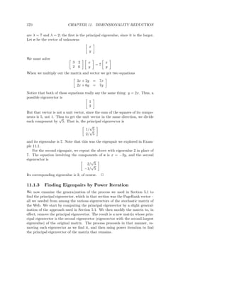 370                       CHAPTER 11. DIMENSIONALITY REDUCTION

are λ = 7 and λ = 2; the ﬁrst is the principal eigenvalue, since it is the larger.
Let e be the vector of unknowns
                                          x
                                          y

We must solve
                             3 2       x               x
                                              =7
                             2 6       y               y
When we multiply out the matrix and vector we get two equations

                                3x + 2y       =   7x
                                2x + 6y       =   7y

Notice that both of these equations really say the same thing: y = 2x. Thus, a
possible eigenvector is
                                       1
                                       2
But that vector is not a unit vector, since the sum of the squares of its compo-
nents is 5, not 1. Thus to get the unit vector in the same direction, we divide
                    √
each component by 5. That is, the principal eigenvector is
                                         √
                                      1/√5
                                      2/ 5

and its eigenvalue is 7. Note that this was the eigenpair we explored in Exam-
ple 11.1.
    For the second eigenpair, we repeat the above with eigenvalue 2 in place of
7. The equation involving the components of e is x = −2y, and the second
eigenvector is                           √
                                       2/√5
                                     −1/ 5
Its corresponding eigenvalue is 2, of course.     2

11.1.3     Finding Eigenpairs by Power Iteration
We now examine the genera;ization of the process we used in Section 5.1 to
ﬁnd the principal eigenvector, which in that section was the PageRank vector –
all we needed from among the various eigenvectors of the stochastic matrix of
the Web. We start by computing the principal eigenvector by a slight general-
ization of the approach used in Section 5.1. We then modify the matrix to, in
eﬀect, remove the principal eigenvector. The result is a new matrix whose prin-
cipal eigenvector is the second eigenvector (eigenvector with the second-largest
eigenvalue) of the original matrix. The process proceeds in that manner, re-
moving each eigenvector as we ﬁnd it, and then using power iteration to ﬁnd
the principal eigenvector of the matrix that remains.
 