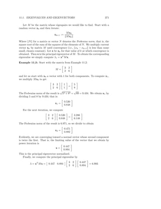 11.1. EIGENVALUES AND EIGENVECTORS                                          371

   Let M be the matrix whose eigenpairs we would like to ﬁnd. Start with a
random vector x0 and then iterate:
                                             M xk
                               xk+1 :=
                                             M xk
Where N for a matrix or vector N denotes the Frobenius norm, that is, the
square root of the sum of the squares of the elements of N . We multiply current
vector xk by matrix M until convergence (i.e., xk − xk+1 is less than some
small, chosen constant). Let x be xk for that value of k at which convergence is
obtained. Then x is the principal eigenvector of M . To obtain the corresponding
eigenvalue we simply compute λ1 = xT M x.

Example 11.3 : Start with the matrix from Example 11.2:
                                         3    2
                                M=
                                         2    6
and let us start with x0 a vector with 1 for both components. To compute x1 ,
we multiply M x0 to get
                             3 2         1   5
                                              =
                             2 6         1   8
                                    √        √
The Frobenius norm of the result is 52 + 82 = 89 = 9.434. We obtain x1 by
dividing 5 and 8 by 9.434; that is:
                                         0.530
                                x1 =
                                         0.848
   For the next iteration, we compute
                         3 2       0.530            3.286
                                              =
                         2 6       0.848            6.148
The Frobenius norm of the result is 6.971, so we divide to obtain
                                         0.471
                                x2 =
                                         0.882
Evidently, we are converging toward a normal vector whose second component
is twice the ﬁrst. That is, the limiting value of the vector that we obtain by
power iteration is
                                        0.447
                                 x=
                                        0.894
This is the principal eigenvector normalized.
   Finally, we compute the principal eigenvalue by
                                              3     2   0.447
         λ = xT M x =     0.447 0.894                           = 6.993
                                              2     6   0.894
 