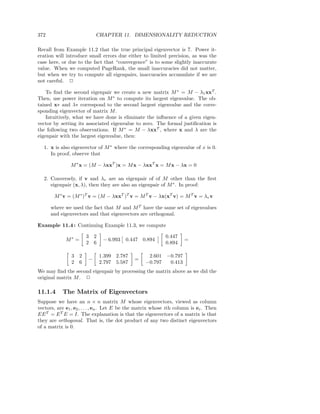 372                         CHAPTER 11. DIMENSIONALITY REDUCTION

Recall from Example 11.2 that the true principal eigenvector is 7. Power it-
eration will introduce small errors due either to limited precision, as was the
case here, or due to the fact that “convergence” is to some slightly inaccurate
value. When we computed PageRank, the small inaccuracies did not matter,
but when we try to compute all eigenpairs, inaccuracies accumulate if we are
not careful. 2

    To ﬁnd the second eigenpair we create a new matrix M ∗ = M − λ1 xxT .
Then, use power iteration on M ∗ to compute its largest eigenvalue. The ob-
tained x∗ and λ∗ correspond to the second largest eigenvalue and the corre-
sponding eigenvector of matrix M .
    Intuitively, what we have done is eliminate the inﬂuence of a given eigen-
vector by setting its associated eigenvalue to zero. The formal justiﬁcation is
the following two observations. If M ∗ = M − λxxT , where x and λ are the
eigenpair with the largest eigenvalue, then:

   1. x is also eigenvector of M ∗ where the corresponding eigenvalue of x is 0.
      In proof, observe that

               M ∗ x = (M − λxxT )x = M x − λxxT x = M x − λx = 0

   2. Conversely, if v and λv are an eigenpair of of M other than the ﬁrst
      eigenpair (x, λ), then they are also an eigenpair of M ∗ . In proof:

       M ∗ v = (M ∗ )T v = (M − λxxT )T v = M T v − λx(xT v) = M T v = λv v

      where we used the fact that M and M T have the same set of eigenvalues
      and eigenvectors and that eigenvectors are orthogonal.

Example 11.4 : Continuing Example 11.3, we compute

                        3 2                                 0.447
             M∗ =              − 6.993   0.447 0.894                 =
                        2 6                                 0.894

                3   2         1.399 2.787           2.601 −0.797
                        −                     =
                2   6         2.797 5.587          −0.797  0.413
We may ﬁnd the second eigenpair by processing the matrix above as we did the
original matrix M . 2

11.1.4     The Matrix of Eigenvectors
Suppose we have an n × n matrix M whose eigenvectors, viewed as column
vectors, are e1 , e2 , . . . , en . Let E be the matrix whose ith column is ei . Then
EE T = E T E = I. The explanation is that the eigenvectors of a matrix is that
they are orthogonal. That is, the dot product of any two distinct eigenvectors
of a matrix is 0.
 