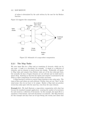 2.2. MAP-REDUCE                                                              23

     of values is determined by the code written by the user for the Reduce
     function.

Figure 2.2 suggests this computation.

                                  Keys with all
                                  their values
                       Key−value
                         pairs   (k, [v, w,...])
Input                   (k,v)
chunks



                                                                     Combined
                                                                      output




                Map             Group
               tasks           by keys
                                               Reduce
                                               tasks

             Figure 2.2: Schematic of a map-reduce computation



2.2.1    The Map Tasks
We view input ﬁles for a Map task as consisting of elements, which can be
any type: a tuple or a document, for example. A chunk is a collection of
elements, and no element is stored across two chunks. Technically, all inputs
to Map tasks and outputs from Reduce tasks are of the key-value-pair form,
but normally the keys of input elements are not relevant and we shall tend to
ignore them. Insisting on this form for inputs and outputs is motivated by the
desire to allow composition of several map-reduce processes.
   A Map function is written to convert input elements to key-value pairs. The
types of keys and values are each arbitrary. Further, keys are not “keys” in the
usual sense; they do not have to be unique. Rather a Map task can produce
several key-value pairs with the same key, even from the same element.

Example 2.1 : We shall illustrate a map-reduce computation with what has
become the standard example application: counting the number of occurrences
for each word in a collection of documents. In this example, the input ﬁle is a
repository of documents, and each document is an element. The Map function
for this example uses keys that are of type String (the words) and values that
 