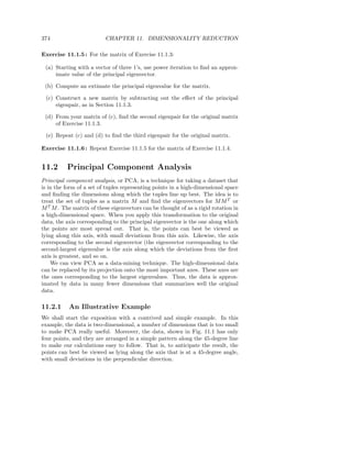 374                       CHAPTER 11. DIMENSIONALITY REDUCTION

Exercise 11.1.5 : For the matrix of Exercise 11.1.3:

 (a) Starting with a vector of three 1’s, use power iteration to ﬁnd an approx-
     imate value of the principal eigenvector.

 (b) Compute an extimate the principal eigenvalue for the matrix.

 (c) Construct a new matrix by subtracting out the eﬀect of the principal
     eigenpair, as in Section 11.1.3.

 (d) From your matrix of (c), ﬁnd the second eigenpair for the original matrix
     of Exercise 11.1.3.

 (e) Repeat (c) and (d) to ﬁnd the third eigenpair for the original matrix.

Exercise 11.1.6 : Repeat Exercise 11.1.5 for the matrix of Exercise 11.1.4.


11.2      Principal Component Analysis
Principal component analysis, or PCA, is a technique for taking a dataset that
is in the form of a set of tuples representing points in a high-dimensional space
and ﬁnding the dimensions along which the tuples line up best. The idea is to
treat the set of tuples as a matrix M and ﬁnd the eigenvectors for M M T or
M T M . The matrix of these eigenvectors can be thought of as a rigid rotation in
a high-dimensional space. When you apply this transformation to the original
data, the axis corresponding to the principal eigenvector is the one along which
the points are most spread out. That is, the points can best be viewed as
lying along this axis, with small deviations from this axis. Likewise, the axis
corresponding to the second eigenvector (the eigenvector corresponding to the
second-largest eigenvalue is the axis along which the deviations from the ﬁrst
axis is greatest, and so on.
    We can view PCA as a data-mining technique. The high-dimensional data
can be replaced by its projection onto the most important axes. These axes are
the ones corresponding to the largest eigenvalues. Thus, the data is approx-
imated by data in many fewer dimensions that summarizes well the original
data.

11.2.1     An Illustrative Example
We shall start the exposition with a contrived and simple example. In this
example, the data is two-dimensional, a number of dimensions that is too small
to make PCA really useful. Moreover, the data, shown in Fig. 11.1 has only
four points, and they are arranged in a simple pattern along the 45-degree line
to make our calculations easy to follow. That is, to anticipate the result, the
points can best be viewed as lying along the axis that is at a 45-degree angle,
with small deviations in the perpendicular direction.
 