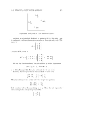 11.2. PRINCIPAL COMPONENT ANALYSIS                                        375


                                     (3,4)



                                                        (4,3)
                           (1,2)



                                         (2,1)



             Figure 11.1: Four points in a two-dimensional space


    To begin, let us represent the points by a matrix M with four rows – one
for each point – and two columns, corresponding to the x-axis and y-axis. This
matrix is                                    
                                        1 2
                                      2 1 
                                M =  3 4 
                                              

                                        4 3
Compute M T M , which is
                                                    
                                             1     2
                           1 2     3 4      2     1           30 28
             MT M =                                 =
                           2 1     4 3      3     4           28 30
                                             4     3

   We may ﬁnd the eigenvalues of the matrix above by solving the equation

                       (30 − λ)(30 − λ) − 28 × 28 = 0

as we did in Example 11.2. Here, the solution is λ = 58 and λ = 2.
   Following the same procedure as Example 11.2, we must solve

                           30 28         x                x
                                                 = 58
                           28 30         y                y

When we multiply out the matrix and vector we get two equations

                              30x + 28y        = 58x
                              28x + 30y        = 58y

Both equations tell us the same thing: x = y. Thus, the unit eigenvector
corresponding to the principal eigenvalue 58 is
                                       √
                                     1/√2
                                     1/ 2
 