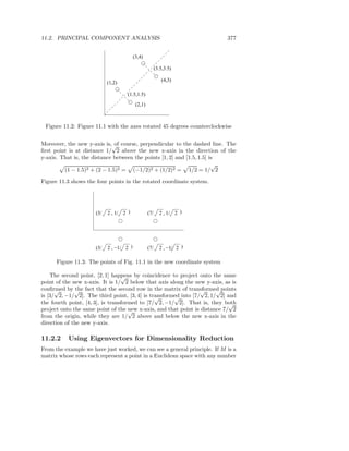 11.2. PRINCIPAL COMPONENT ANALYSIS                                         377


                                          (3,4)

                                                         (3.5,3.5)

                                                            (4,3)
                            (1,2)

                                     (1.5,1.5)

                                           (2,1)



 Figure 11.2: Figure 11.1 with the axes rotated 45 degrees counterclockwise


Moreover, the new y-axis is,√ course, perpendicular to the dashed line. The
                              of
ﬁrst point is at distance 1/ 2 above the new x-axis in the direction of the
y-axis. That is, the distance between the points [1, 2] and [1.5, 1.5] is
                                                                        √
         (1 − 1.5)2 + (2 − 1.5)2 = (−1/2)2 + (1/2)2 = 1/2 = 1/ 2

Figure 11.3 shows the four points in the rotated coordinate system.




                      (3/   2 , 1/ 2 )             (7/     2 , 1/ 2 )




                      (3/   2 , −1/ 2 )            (7/     2 , −1/ 2 )

      Figure 11.3: The points of Fig. 11.1 in the new coordinate system

    The second point, [2, 1] happens by coincidence to project onto the same
                                  √
point of the new x-axis. It is 1/ 2 below that axis along the new y-axis, as is
conﬁrmed by √ fact that the second row in the matrix of transformed points
      √        the                                               √     √
is [3/ 2, −1/ 2]. The third point, [3, 4] is transformed into [7/ 2, 1/ 2] and
                                               √      √
the fourth point, [4, 3], is transformed to [7/ 2, −1/ 2]. That is, they both
                                                                            √
project onto the same point of the √ x-axis, and that point is distance 7/ 2
                                     new
from the origin, while they are 1/ 2 above and below the new x-axis in the
direction of the new y-axis.

11.2.2     Using Eigenvectors for Dimensionality Reduction
From the example we have just worked, we can see a general principle. If M is a
matrix whose rows each represent a point in a Euclidean space with any number
 