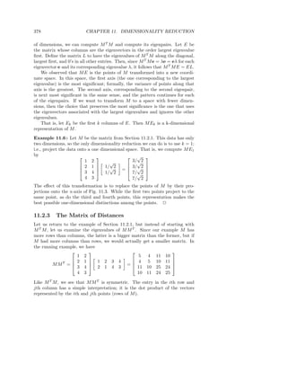 378                       CHAPTER 11. DIMENSIONALITY REDUCTION

of dimensions, we can compute M T M and compute its eigenpairs. Let E be
the matrix whose columns are the eigenvectors in the order largest eigenvalue
ﬁrst. Deﬁne the matrix L to have the eigenvalues of M T M along the diagonal,
largest ﬁrst, and 0’s in all other entries. Then, since M T M e = λe = eλ for each
eigenvector e and its corresponding eigenvalue λ, it follows that M T M E = EL.
    We observed that M E is the points of M transformed into a new coordi-
nate space. In this space, the ﬁrst axis (the one corresponding to the largest
eigenvalue) is the most signiﬁcant; formally, the variance of points along that
axis is the greatest. The second axis, corresponding to the second eigenpair,
is next most signiﬁcant in the same sense, and the pattern continues for each
of the eigenpairs. If we want to transform M to a space with fewer dimen-
sions, then the choice that preserves the most signiﬁcance is the one that uses
the eigenvectors associated with the largest eigenvalues and ignores the other
eigenvalues.
    That is, let Ek be the ﬁrst k columns of E. Then M Ek is a k-dimensional
representation of M .
Example 11.6 : Let M be the matrix from Section 11.2.1. This data has only
two dimensions, so the only dimensionality reduction we can do is to use k = 1;
i.e., project the data onto a one dimensional space. That is, we compute M E1
by                                              √ 
                          1 2         √          3/√2
                         2 1  1/ 2            3/ 2 
                                      √            √ 
                         3 4  1/ 2 =  7/ 2 
                                             
                                                   √
                          4 3                    7/ 2
The eﬀect of this transformation is to replace the points of M by their pro-
jections onto the x-axis of Fig. 11.3. While the ﬁrst two points project to the
same point, as do the third and fourth points, this representation makes the
best possible one-dimensional distinctions among the points. 2

11.2.3     The Matrix of Distances
Let us return to the example of Section 11.2.1, but instead of starting with
M T M , let us examine the eigenvalues of M M T . Since our example M has
more rows than columns, the latter is a bigger matrix than the former, but if
M had more columns than rows, we would actually get a smaller matrix. In
the running example, we have
                                                               
                    1 2                           5 4 11 10
                   2 1  1 2 3 4               4 5 10 11 
         MMT =    3 4  2 1 4 3 =  11 10 25 24 
                                                                

                    4 3                          10 11 24 25

Like M T M , we see that M M T is symmetric. The entry in the ith row and
jth column has a simple interpretation; it is the dot product of the vectors
represented by the ith and jth points (rows of M ).
 