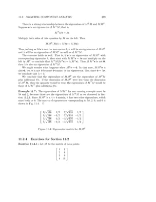 11.2. PRINCIPAL COMPONENT ANALYSIS                                           379

   There is a strong relationship between the eigenvalues of M T M and M M T .
Suppose e is an eigenvector of M T M ; that is,

                                 M T M e = λe

Multiply both sides of this equation by M on the left. Then

                         M M T (M e) = M λe = λ(M e)

Thus, as long as M e is not the zero vector 0, it will be an eigenvector of M M T
and λ will be an eigenvalue of M M T as well as of M T M .
    The converse holds as well. That is, if e is an eigenvector of M M T with
corresponding eigenvalue λ, then start with M M T e = λe and multiply on the
left by M T to conclude that M T M (M T e) = λ(M T e). Thus, if M T e is not 0,
then λ is also an eigenvalue of M T M .
    We might wonder what happens when M T e = 0. In that case, M M T e is
also 0, but e is not 0 because 0 cannot be an eigenvector. But since 0 = λe,
we conclude that λ = 0.
    We conclude that the eigenvalues of M M T are the eigenvalues of M T M
plus additional 0’s. If the dimension of M M T were less than the dimension
of M T M , then the opposite would be true; the eigenvalues of M T M would be
those of M M T plus additional 0’s.

Example 11.7 : The eigenvalues of M M T for our running example must be
58 and 2, because those are the eigenvalues of M T M as we observed in Sec-
tion 11.2.1. Since M M T is a 4 × 4 matrix, it has two other eigenvalues, which
must both be 0. The matrix of eigenvectors corresponding to 58, 2, 0, and 0 is
shown in Fig. 11.4. 2

                       √            √         
                      3/√116  1/2  7/√116  1/2
                     3/ 116 −1/2  7/√116 −1/2 
                       √                      
                     7/ 116
                        √     1/2 −3/√116 −1/2 
                      7/ 116 −1/2 −3/ 116  1/2

                  Figure 11.4: Eigenvector matrix for M M T


11.2.4     Exercises for Section 11.2
Exercise 11.2.1 : Let M be the matrix of data points
                                       
                                 1 1
                                2 4 
                                       
                                3 9 
                                 4 16
 