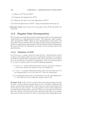 380                       CHAPTER 11. DIMENSIONALITY REDUCTION

   (a) What are M T M and M M T ?

  (b) Compute the eigenpairs for M T M .

 ! (c) What do you expect to be the eigenvalues of M M T ?

 ! (d) Find the eigenvectors of M M T , using your eigenvalues from part (c).

! Exercise 11.2.2 : Prove that if M is any matrix, then M T M and M M T are
  symmetric.


 11.3      Singular-Value Decomposition
 We now take up a second form of matrix analysis that leads to a low-dimension