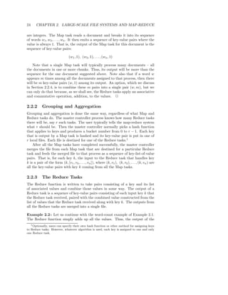 24     CHAPTER 2. LARGE-SCALE FILE SYSTEMS AND MAP-REDUCE

are integers. The Map task reads a document and breaks it into its sequence
of words w1 , w2 , . . . , wn . It then emits a sequence of key-value pairs where the
value is always 1. That is, the output of the Map task for this document is the
sequence of key-value pairs:

                                (w1 , 1), (w2 , 1), . . . , (wn , 1)

    Note that a single Map task will typically process many documents – all
the documents in one or more chunks. Thus, its output will be more than the
sequence for the one document suggested above. Note also that if a word w
appears m times among all the documents assigned to that process, then there
will be m key-value pairs (w, 1) among its output. An option, which we discuss
in Section 2.2.4, is to combine these m pairs into a single pair (w, m), but we
can only do that because, as we shall see, the Reduce tasks apply an associative
and commutative operation, addition, to the values. 2

2.2.2       Grouping and Aggregation
Grouping and aggregation is done the same way, regardless of what Map and
Reduce tasks do. The master controller process knows how many Reduce tasks
there will be, say r such tasks. The user typically tells the map-reduce system
what r should be. Then the master controller normally picks a hash function
that applies to keys and produces a bucket number from 0 to r − 1. Each key
that is output by a Map task is hashed and its key-value pair is put in one of
r local ﬁles. Each ﬁle is destined for one of the Reduce tasks.1
    After all the Map tasks have completed successfully, the master controller
merges the ﬁle from each Map task that are destined for a particular Reduce
task and feeds the merged ﬁle to that process as a sequence of key-list-of-value
pairs. That is, for each key k, the input to the Reduce task that handles key
k is a pair of the form (k, [v1 , v2 , . . . , vn ]), where (k, v1 ), (k, v2 ), . . . , (k, vn ) are
all the key-value pairs with key k coming from all the Map tasks.

2.2.3       The Reduce Tasks
The Reduce function is written to take pairs consisting of a key and its list
of associated values and combine those values in some way. The output of a
Reduce task is a sequence of key-value pairs consisting of each input key k that
the Reduce task received, paired with the combined value constructed from the
list of values that the Reduce task received along with key k. The outputs from
all the Reduce tasks are merged into a single ﬁle.

Example 2.2 : Let us continue with the word-count example of Example 2.1.
The Reduce function simply adds up all the values. Thus, the output of the
   1 Optionally, users can specify their own hash function or other method for assigning keys

to Reduce tasks. However, whatever algorithm is used, each key is assigned to one and only
one Reduce task.
 