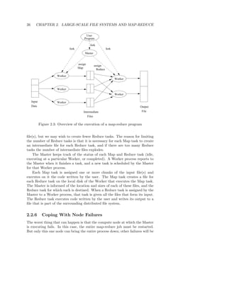 26      CHAPTER 2. LARGE-SCALE FILE SYSTEMS AND MAP-REDUCE

                                             User
                                           Program

                                                fork
                                fork                            fork
                                            Master


                                       assign
                                                     assign
                                       Map
                                                       Reduce

                       Worker
                                                                       Worker


                       Worker
                                                                       Worker

     Input             Worker
     Data                                                                       Output
                                           Intermediate                          File
                                              Files

             Figure 2.3: Overview of the execution of a map-reduce program


ﬁle(s), but we may wish to create fewer Reduce tasks. The reason for limiting
the number of Reduce tasks is that it is necessary for each Map task to create
an intermediate ﬁle for each Reduce task, and if there are too many Reduce
tasks the number of intermediate ﬁles explodes.
    The Master keeps track of the status of each Map and Reduce task (idle,
executing at a particular Worker, or completed). A Worker process reports to
the Master when it ﬁnishes a task, and a new task is scheduled by the Master
for that Worker process.
    Each Map task is assigned one or more chunks of the input ﬁle(s) and
executes on it the code written by the user. The Map task creates a ﬁle for
each Reduce task on the local disk of the Worker that executes the Map task.
The Master is informed of the location and sizes of each of these ﬁles, and the
Reduce task for which each is destined. When a Reduce task is assigned by the
Master to a Worker process, that task is given all the ﬁles that form its input.
The Reduce task executes code written by the user and writes its output to a
ﬁle that is part of the surrounding distributed ﬁle system.


2.2.6          Coping With Node Failures
The worst thing that can happen is that the compute node at which the Master
is executing fails. In this case, the entire map-reduce job must be restarted.
But only this one node can bring the entire process down; other failures will be
 