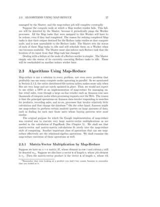 2.3. ALGORITHMS USING MAP-REDUCE                                                  27

managed by the Master, and the map-reduce job will complete eventually.
    Suppose the compute node at which a Map worker resides fails. This fail-
ure will be detected by the Master, because it periodically pings the Worker
processes. All the Map tasks that were assigned to this Worker will have to
be redone, even if they had completed. The reason for redoing completed Map
tasks is that their output destined for the Reduce tasks resides at that compute
node, and is now unavailable to the Reduce tasks. The Master sets the status
of each of these Map tasks to idle and will schedule them on a Worker when
one becomes available. The Master must also inform each Reduce task that the
location of its input from that Map task has changed.
    Dealing with a failure at the node of a Reduce worker is simpler. The Master
simply sets the status of its currently executing Reduce tasks to idle. These
will be rescheduled on another reduce worker later.


2.3      Algorithms Using Map-Reduce
Map-reduce is not a solution to every problem, not even every problem that
proﬁtably can use many compute nodes operating in parallel. As we mentioned
in Section 2.1.2, the entire distributed-ﬁle-system milieu makes sense only when
ﬁles are very large and are rarely updated in place. Thus, we would not expect
to use either a DFS or an implementation of map-reduce for managing on-
line retail sales, even though a large on-line retailer such as Amazon.com uses
thousands of compute nodes when processing requests over the Web. The reason
is that the principal operations on Amazon data involve responding to searches
for products, recording sales, and so on, processes that involve relatively little
calculation and that change the database.2 On the other hand, Amazon might
use map-reduce to perform certain analytic queries on large amounts of data,
such as ﬁnding for each user those users whose buying patterns were most
similar.
    The original purpose for which the Google implementation of map-reduce
was created was to execute very large matrix-vector multiplications as are
needed in the calculation of PageRank (See Chapter 5). We shall see that
matrix-vector and matrix-matrix calculations ﬁt nicely into the map-reduce
style of computing. Another important class of operations that can use map-
reduce eﬀectively are the relational-algebra operations. We shall examine the
map-reduce execution of these operations as well.

2.3.1     Matrix-Vector Multiplication by Map-Reduce
Suppose we have an n × n matrix M , whose element in row i and column j will
be denoted mij . Suppose we also have a vector v of length n, whose jth element
is vj . Then the matrix-vector product is the vector x of length n, whose ith
  2 Remember   that even looking at a product you don’t buy causes Amazon to remember
that you looked at it.
 