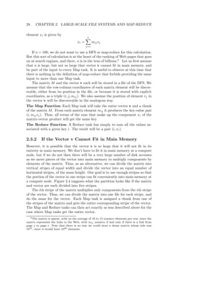 28    CHAPTER 2. LARGE-SCALE FILE SYSTEMS AND MAP-REDUCE

element xi is given by
                                             n
                                      xi =         mij vj
                                             j=1

   If n = 100, we do not want to use a DFS or map-reduce for this calculation.
But this sort of calculation is at the heart of the ranking of Web pages that goes
on at search engines, and there, n is in the tens of billions.3 Let us ﬁrst assume
that n is large, but not so large that vector v cannot ﬁt in main memory, and
be part of the input to every Map task. It is useful to observe at this time that
there is nothing in the deﬁnition of map-reduce that forbids providing the same
input to more than one Map task.
   The matrix M and the vector v each will be stored in a ﬁle of the DFS. We
assume that the row-column coordinates of each matrix element will be discov-
erable, either from its position in the ﬁle, or because it is stored with explicit
coordinates, as a triple (i, j, mij ). We also assume the position of element vj in
the vector v will be discoverable in the analogous way.
The Map Function: Each Map task will take the entire vector v and a chunk
of the matrix M . From each matrix element mij it produces the key-value pair
(i, mij vj ). Thus, all terms of the sum that make up the component xi of the
matrix-vector product will get the same key.
The Reduce Function: A Reduce task has simply to sum all the values as-
sociated with a given key i. The result will be a pair (i, xi ).

2.3.2      If the Vector v Cannot Fit in Main Memory
However, it is possible that the vector v is so large that it will not ﬁt in its
entirety in main memory. We don’t have to ﬁt it in main memory at a compute
node, but if we do not then there will be a very large number of disk accesses
as we move pieces of the vector into main memory to multiply components by
elements of the matrix. Thus, as an alternative, we can divide the matrix into
vertical stripes of equal width and divide the vector into an equal number of
horizontal stripes, of the same height. Our goal is to use enough stripes so that
the portion of the vector in one stripe can ﬁt conveniently into main memory at
a compute node. Figure 2.4 suggests what the partition looks like if the matrix
and vector are each divided into ﬁve stripes.
    The ith stripe of the matrix multiplies only components from the ith stripe
of the vector. Thus, we can divide the matrix into one ﬁle for each stripe, and
do the same for the vector. Each Map task is assigned a chunk from one of
the stripes of the matrix and gets the entire corresponding stripe of the vector.
The Map and Reduce tasks can then act exactly as was described above for the
case where Map tasks get the entire vector.
   3 The matrix is sparse, with on the average of 10 to 15 nonzero elements per row, since the

matrix represents the links in the Web, with mij nonzero if and only if there is a link from
page j to page i. Note that there is no way we could store a dense matrix whose side was
1010 , since it would have 1020 elements.
 