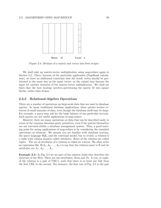 2.3. ALGORITHMS USING MAP-REDUCE                                                   29




                              Matrix   M             Vector   v

         Figure 2.4: Division of a matrix and vector into ﬁves stripes


    We shall take up matrix-vector multiplication using map-reduce again in
Section 5.2. There, because of the particular application (PageRank calcula-
tion), we have an additional constraint that the result vector should be par-
titioned in the same way as the input vector, so the output may become the
input for another iteration of the matrix-vector multiplication. We shall see
there that the best strategy involves partitioning the matrix M into square
blocks, rather than stripes.


2.3.3     Relational-Algebra Operations
There are a number of operations on large-scale data that are used in database
queries. In many traditional database applications, these queries involve re-
trieval of small amounts of data, even though the database itself may be large.
For example, a query may ask for the bank balance of one particular account.
Such queries are not useful applications of map-reduce.
    However, there are many operations on data that can be described easily in
terms of the common database-query primitives, even if the queries themselves
are not executed within a database management system. Thus, a good start-
ing point for seeing applications of map-reduce is by considering the standard
operations on relations. We assume you are familiar with database systems,
the query language SQL, and the relational model, but to review, a relation is
a table with column headers called attributes. Rows of the relation are called
tuples. The set of attributes of a relation is called its schema. We often write
an expression like R(A1 , A2 , . . . , An ) to say that the relation name is R and its
attributes are A1 , A2 , . . . , An .

Example 2.3 : In Fig. 2.5 we see part of the relation Links that describes the
structure of the Web. There are two attributes, From and To. A row, or tuple,
of the relation is a pair of URL’s, such that there is at least one link from
the ﬁrst URL to the second. For instance, the ﬁrst row of Fig. 2.5 is the pair
 