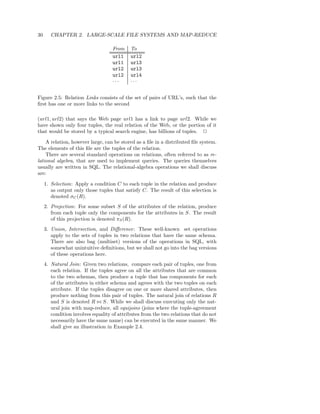 30      CHAPTER 2. LARGE-SCALE FILE SYSTEMS AND MAP-REDUCE

                                    From    To
                                    url1    url2
                                    url1    url3
                                    url2    url3
                                    url2    url4
                                    ···     ···


Figure 2.5: Relation Links consists of the set of pairs of URL’s, such that the
ﬁrst has one or more links to the second

(url1, url2) that says the Web page url1 has a link to page url2. While we
have shown only four tuples, the real relation of the Web, or the portion of it
that would be stored by a typical search engine, has billions of tuples. 2

    A relation, however large, can be stored as a ﬁle in a distributed ﬁle system.
The elements of this ﬁle are the tuples of the relation.
    There are several standard operations on relations, often referred to as re-
lational algebra, that are used to implement queries. The queries themselves
usually are written in SQL. The relational-algebra operations we shall discuss
are:

     1. Selection: Apply a condition C to each tuple in the relation and produce
        as output only those tuples that satisfy C. The result of this selection is
        denoted σC (R).
     2. Projection: For some subset S of the attributes of the relation, produce
        from each tuple only the components for the attributes in S. The result
        of this projection is denoted πS (R).
     3. Union, Intersection, and Diﬀerence: These well-known set operations
        apply to the sets of tuples in two relations that have the same schema.
        There are also bag (multiset) versions of the operations in SQL, with
        somewhat unintuitive deﬁnitions, but we shall not go into the bag versions
        of these operations here.
     4. Natural Join: Given two relations, compare each pair of tuples, one from
        each relation. If the tuples agree on all the attributes that are common
        to the two schemas, then produce a tuple that has components for each
        of the attributes in either schema and agrees with the two tuples on each
        attribute. If the tuples disagree on one or more shared attributes, then
        produce nothing from this pair of tuples. The natural join of relations R
        and S is denoted R ⊲⊳ S. While we shall discuss executing only the nat-
        ural join with map-reduce, all equijoins (joins where the tuple-agreement
        condition involves equality of attributes from the two relations that do not
        necessarily have the same name) can be executed in the same manner. We
        shall give an illustration in Example 2.4.
 