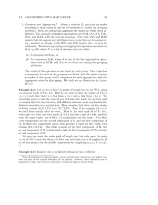 2.3. ALGORITHMS USING MAP-REDUCE                                                         31

   5. Grouping and Aggregation:4       Given a relation R, partition its tuples
      according to their values in one set of attributes G, called the grouping
      attributes. Then, for each group, aggregate the values in certain other at-
      tributes. The normally permitted aggregations are SUM, COUNT, AVG,
      MIN, and MAX, with the obvious meanings. Note that MIN and MAX
      require that the aggregrated attributes have a type that can be compared,
      e.g., numbers or strings, while SUM and AVG require that the type be
      arithmetic. We denote a grouping-and-aggregation operation on a relation
      R by γX (R), where X is a list of elements that are either

       (a) A grouping attribute, or
       (b) An expression θ(A), where θ is one of the ﬁve aggregation opera-
           tions such as SUM, and A is an attribute not among the grouping
           attributes.

      The result of this operation is one tuple for each group. That tuple has
      a component for each of the grouping attributes, with the value common
      to tuples of that group, and a component for each aggregation, with the
      aggregated value for that group. We shall see an illustration in Exam-
      ple 2.5.

Example 2.4 : Let us try to ﬁnd the paths of length two in the Web, using
the relation Links of Fig. 2.5. That is, we want to ﬁnd the triples of URL’s
(u, v, w) such that there is a link from u to v and a link from v to w. We
essentially want to take the natural join of Links with itself, but we ﬁrst need
to imagine that it is two relations, with diﬀerent schemas, so we can describe the
desired connection as a natural join. Thus, imagine that there are two copies
of Links, namely L1(U 1, U 2) and L2(U 2, U 3). Now, if we compute L1 ⊲⊳ L2,
we shall have exactly what we want. That is, for each tuple t1 of L1 (i.e.,
each tuple of Links) and each tuple t2 of L2 (another tuple of Links, possibly
even the same tuple), see if their U 2 components are the same. Note that
these components are the second component of t1 and the ﬁrst component of
t2. If these two components agree, then produce a tuple for the result, with
schema (U 1, U 2, U 3). This tuple consists of the ﬁrst component of t1, the
second component of t1 (which must equal the ﬁrst component of t2), and the
second component of t2.
    We may not want the entire path of length two, but only want the pairs
(u, w) of URL’s such that there is at least one path from u to w of length two. If
so, we can project out the middle components by computing πU1,U3 (L1 ⊲⊳ L2).
2

Example 2.5 : Imagine that a social-networking site has a relation
  4 Some descriptions of relational algebra do not include these operations, and indeed they

were not part of the original deﬁnition of this algebra. However, these operations are so
important in SQL, that modern treatments of relational algebra include them.
 