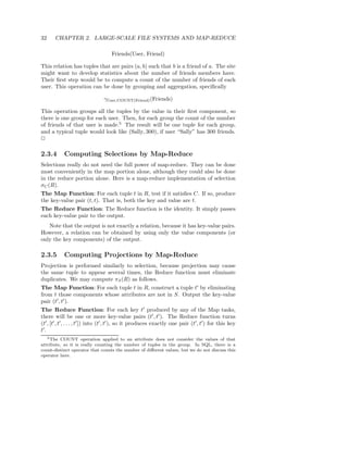 32     CHAPTER 2. LARGE-SCALE FILE SYSTEMS AND MAP-REDUCE

                                     Friends(User, Friend)

This relation has tuples that are pairs (a, b) such that b is a friend of a. The site
might want to develop statistics about the number of friends members have.
Their ﬁrst step would be to compute a count of the number of friends of each
user. This operation can be done by grouping and aggregation, speciﬁcally

                                 γUser,COUNT(Friend) (Friends)

This operation groups all the tuples by the value in their ﬁrst component, so
there is one group for each user. Then, for each group the count of the number
of friends of that user is made.5 The result will be one tuple for each group,
and a typical tuple would look like (Sally, 300), if user “Sally” has 300 friends.
2

2.3.4       Computing Selections by Map-Reduce
Selections really do not need the full power of map-reduce. They can be done
most conveniently in the map portion alone, although they could also be done
in the reduce portion alone. Here is a map-reduce implementation of selection
σC (R).
The Map Function: For each tuple t in R, test if it satisﬁes C. If so, produce
the key-value pair (t, t). That is, both the key and value are t.
The Reduce Function: The Reduce function is the identity. It simply passes
each key-value pair to the output.
   Note that the output is not exactly a relation, because it has key-value pairs.
However, a relation can be obtained by using only the value components (or
only the key components) of the output.

2.3.5       Computing Projections by Map-Reduce
Projection is performed similarly to selection, because projection may cause
the same tuple to appear several times, the Reduce function must eliminate
duplicates. We may compute πS (R) as follows.
The Map Function: For each tuple t in R, construct a tuple t′ by eliminating
from t those components whose attributes are not in S. Output the key-value
pair (t′ , t′ ).
The Reduce Function: For each key t′ produced by any of the Map tasks,
there will be one or more key-value pairs (t′ , t′ ). The Reduce function turns
(t′ , [t′ , t′ , . . . , t′ ]) into (t′ , t′ ), so it produces exactly one pair (t′ , t′ ) for this key
t′ .
   5 The COUNT operation applied to an attribute does not consider the values of that

attribute, so it is really counting the number of tuples in the group. In SQL, there is a
count-distinct operator that counts the number of diﬀerent values, but we do not discuss this
operator here.
 