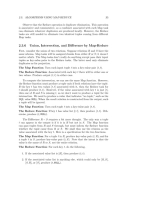 2.3. ALGORITHMS USING MAP-REDUCE                                              33

    Observe that the Reduce operation is duplicate elimination. This operation
is associative and commutative, so a combiner associated with each Map task
can eliminate whatever duplicates are produced locally. However, the Reduce
tasks are still needed to eliminate two identical tuples coming from diﬀerent
Map tasks.


2.3.6    Union, Intersection, and Diﬀerence by Map-Reduce
First, consider the union of two relations. Suppose relations R and S have the
same schema. Map tasks will be assigned chunks from either R or S; it doesn’t
matter which. The Map tasks don’t really do anything except pass their input
tuples as key-value pairs to the Reduce tasks. The latter need only eliminate
duplicates as for projection.
The Map Function: Turn each input tuple t into a key-value pair (t, t).
The Reduce Function: Associated with each key t there will be either one or
two values. Produce output (t, t) in either case.

    To compute the intersection, we can use the same Map function. However,
the Reduce function must produce a tuple only if both relations have the tuple.
If the key t has two values [t, t] associated with it, then the Reduce task for
t should produce (t, t). However, if the value associated with key t is just [t],
then one of R and S is missing t, so we don’t want to produce a tuple for the
intersection. We need to produce a value that indicates “no tuple,” such as the
SQL value NULL. When the result relation is constructed from the output, such
a tuple will be ignored.
The Map Function: Turn each tuple t into a key-value pair (t, t).
The Reduce Function: If key t has value list [t, t], then produce (t, t). Oth-
erwise, produce (t, NULL).

    The Diﬀerence R − S requires a bit more thought. The only way a tuple
t can appear in the output is if it is in R but not in S. The Map function
can pass tuples from R and S through, but must inform the Reduce function
whether the tuple came from R or S. We shall thus use the relation as the
value associated with the key t. Here is a speciﬁcation for the two functions.
The Map Function: For a tuple t in R, produce key-value pair (t, R), and for
a tuple t in S, produce key-value pair (t, S). Note that the intent is that the
value is the name of R or S, not the entire relation.
The Reduce Function: For each key t, do the following.

  1. If the associated value list is [R], then produce (t, t).

  2. If the associated value list is anything else, which could only be [R, S],
     [S, R], or [S], produce (t, NULL).
 